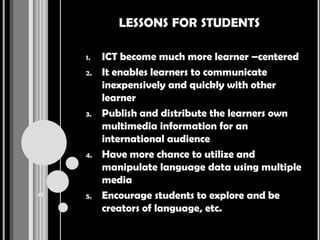 LESSONS FOR STUDENTS

1.   ICT become much more learner –centered
2.   It enables learners to communicate
     inexpensively and quickly with other
     learner
3.   Publish and distribute the learners own
     multimedia information for an
     international audience
4.   Have more chance to utilize and
     manipulate language data using multiple
     media
5.   Encourage students to explore and be
     creators of language, etc.
 