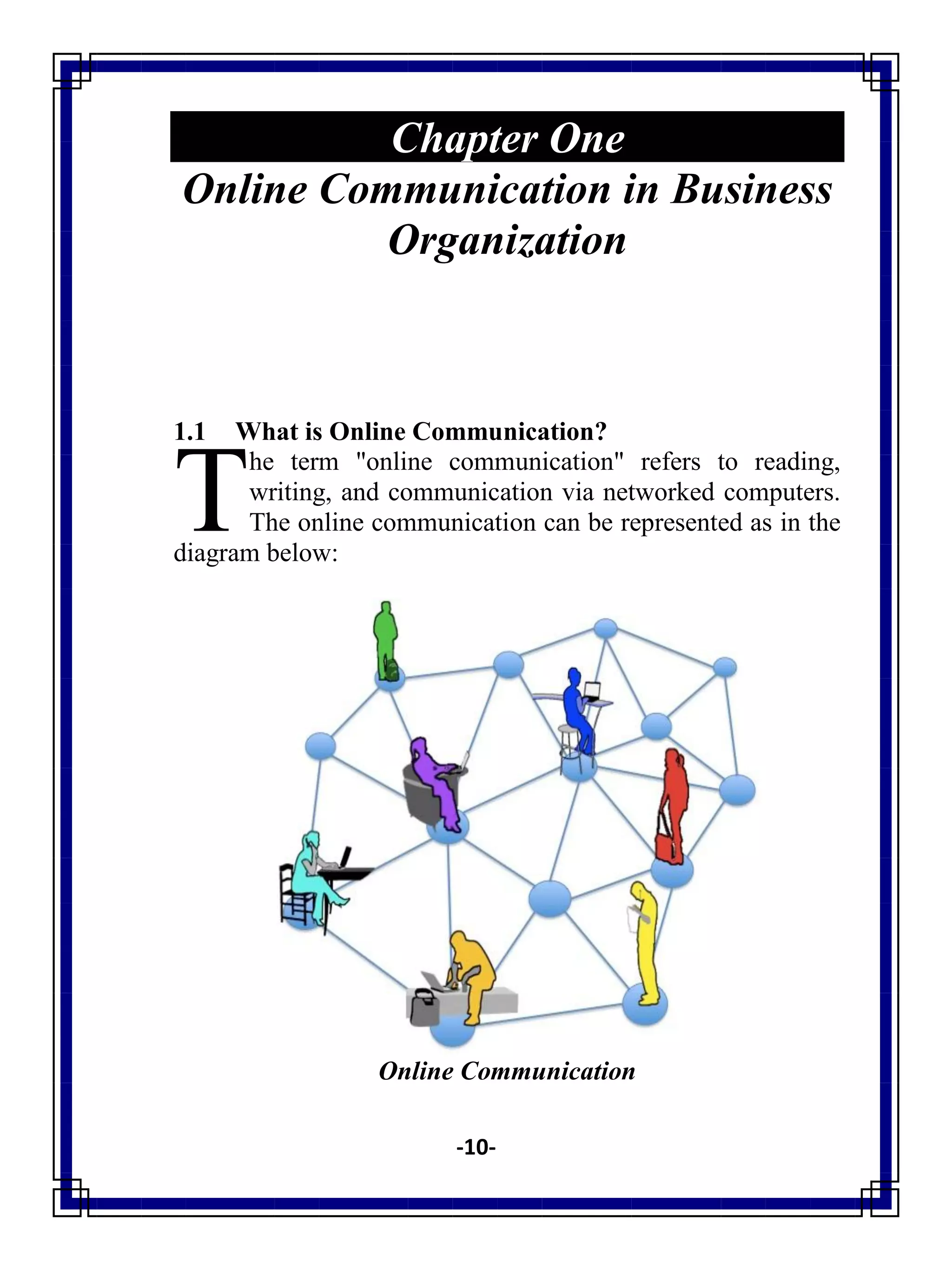 -10-
Chapter One
Online Communication in Business
Organization
1.1 What is Online Communication?
he term "online communication" refers to reading,
writing, and communication via networked computers.
The online communication can be represented as in the
diagram below:
Online Communication
T
 