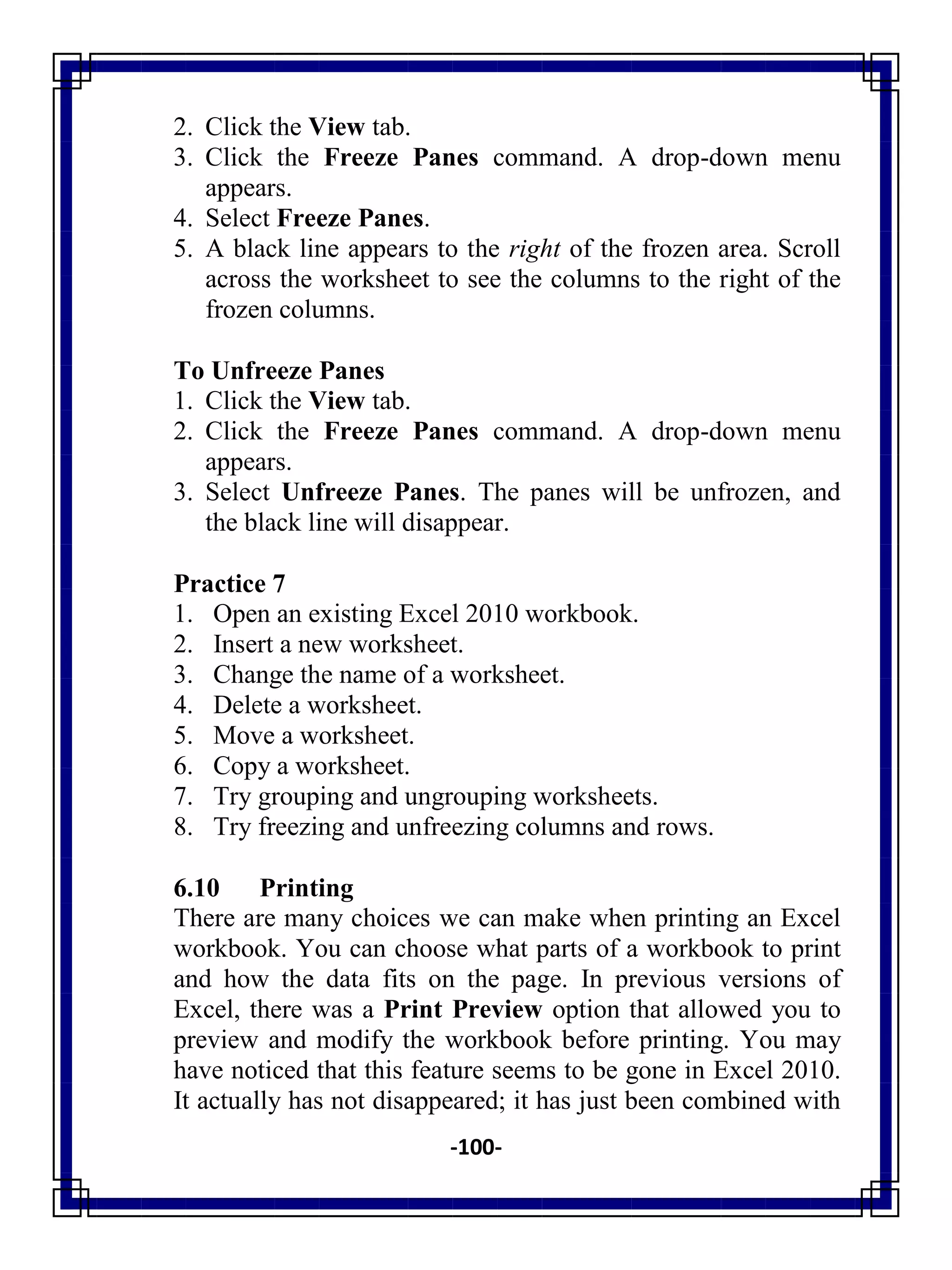 -100-
2. Click the View tab.
3. Click the Freeze Panes command. A drop-down menu
appears.
4. Select Freeze Panes.
5. A black line appears to the right of the frozen area. Scroll
across the worksheet to see the columns to the right of the
frozen columns.
To Unfreeze Panes
1. Click the View tab.
2. Click the Freeze Panes command. A drop-down menu
appears.
3. Select Unfreeze Panes. The panes will be unfrozen, and
the black line will disappear.
Practice 7
1. Open an existing Excel 2010 workbook.
2. Insert a new worksheet.
3. Change the name of a worksheet.
4. Delete a worksheet.
5. Move a worksheet.
6. Copy a worksheet.
7. Try grouping and ungrouping worksheets.
8. Try freezing and unfreezing columns and rows.
6.10 Printing
There are many choices we can make when printing an Excel
workbook. You can choose what parts of a workbook to print
and how the data fits on the page. In previous versions of
Excel, there was a Print Preview option that allowed you to
preview and modify the workbook before printing. You may
have noticed that this feature seems to be gone in Excel 2010.
It actually has not disappeared; it has just been combined with
 
