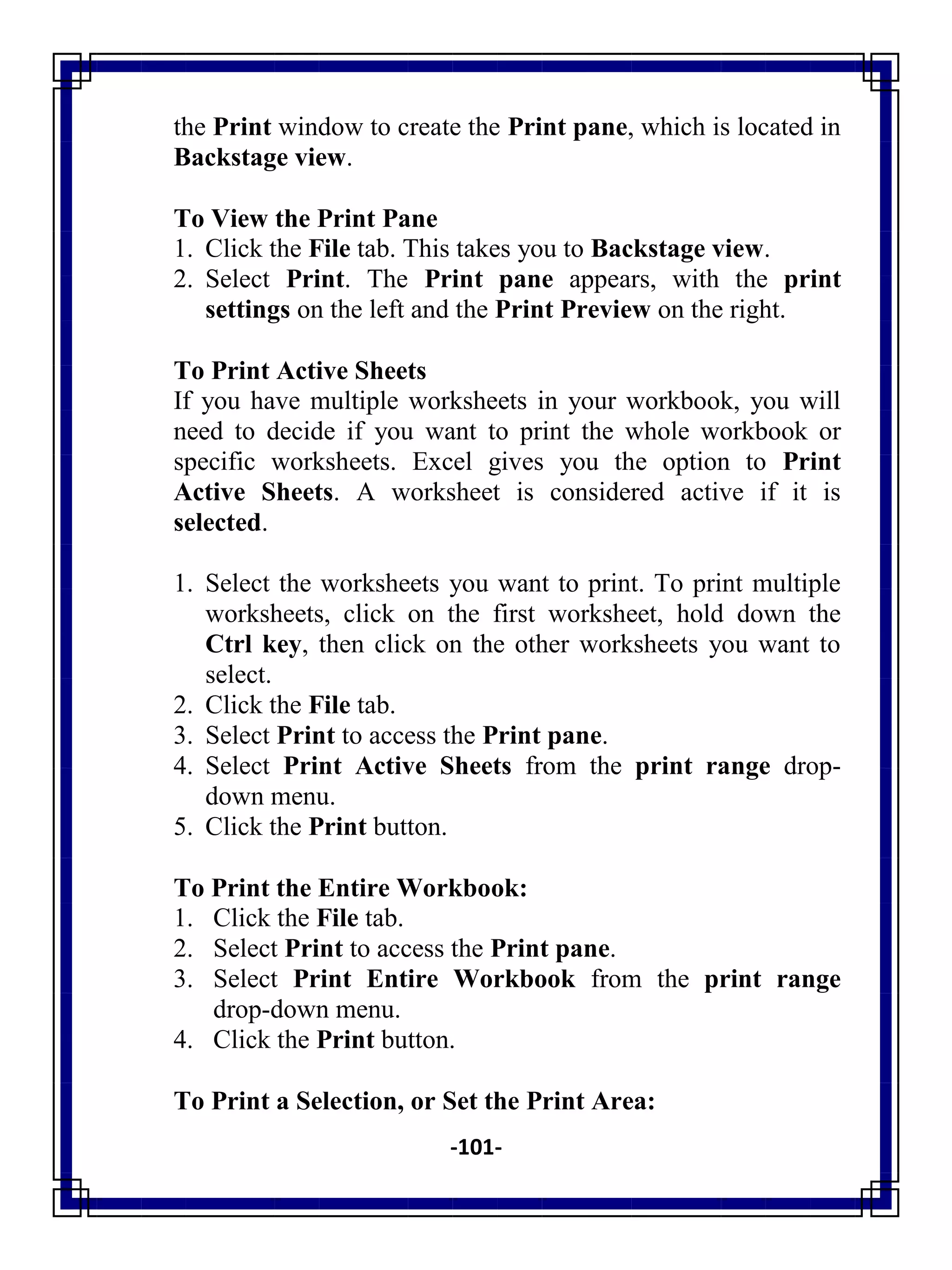 -101-
the Print window to create the Print pane, which is located in
Backstage view.
To View the Print Pane
1. Click the File tab. This takes you to Backstage view.
2. Select Print. The Print pane appears, with the print
settings on the left and the Print Preview on the right.
To Print Active Sheets
If you have multiple worksheets in your workbook, you will
need to decide if you want to print the whole workbook or
specific worksheets. Excel gives you the option to Print
Active Sheets. A worksheet is considered active if it is
selected.
1. Select the worksheets you want to print. To print multiple
worksheets, click on the first worksheet, hold down the
Ctrl key, then click on the other worksheets you want to
select.
2. Click the File tab.
3. Select Print to access the Print pane.
4. Select Print Active Sheets from the print range drop-
down menu.
5. Click the Print button.
To Print the Entire Workbook:
1. Click the File tab.
2. Select Print to access the Print pane.
3. Select Print Entire Workbook from the print range
drop-down menu.
4. Click the Print button.
To Print a Selection, or Set the Print Area:
 