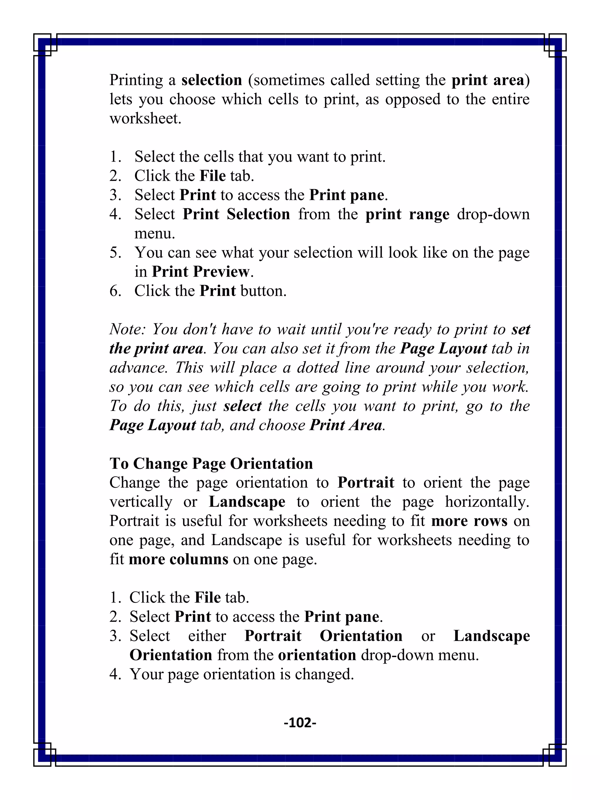-102-
Printing a selection (sometimes called setting the print area)
lets you choose which cells to print, as opposed to the entire
worksheet.
1. Select the cells that you want to print.
2. Click the File tab.
3. Select Print to access the Print pane.
4. Select Print Selection from the print range drop-down
menu.
5. You can see what your selection will look like on the page
in Print Preview.
6. Click the Print button.
Note: You don't have to wait until you're ready to print to set
the print area. You can also set it from the Page Layout tab in
advance. This will place a dotted line around your selection,
so you can see which cells are going to print while you work.
To do this, just select the cells you want to print, go to the
Page Layout tab, and choose Print Area.
To Change Page Orientation
Change the page orientation to Portrait to orient the page
vertically or Landscape to orient the page horizontally.
Portrait is useful for worksheets needing to fit more rows on
one page, and Landscape is useful for worksheets needing to
fit more columns on one page.
1. Click the File tab.
2. Select Print to access the Print pane.
3. Select either Portrait Orientation or Landscape
Orientation from the orientation drop-down menu.
4. Your page orientation is changed.
 