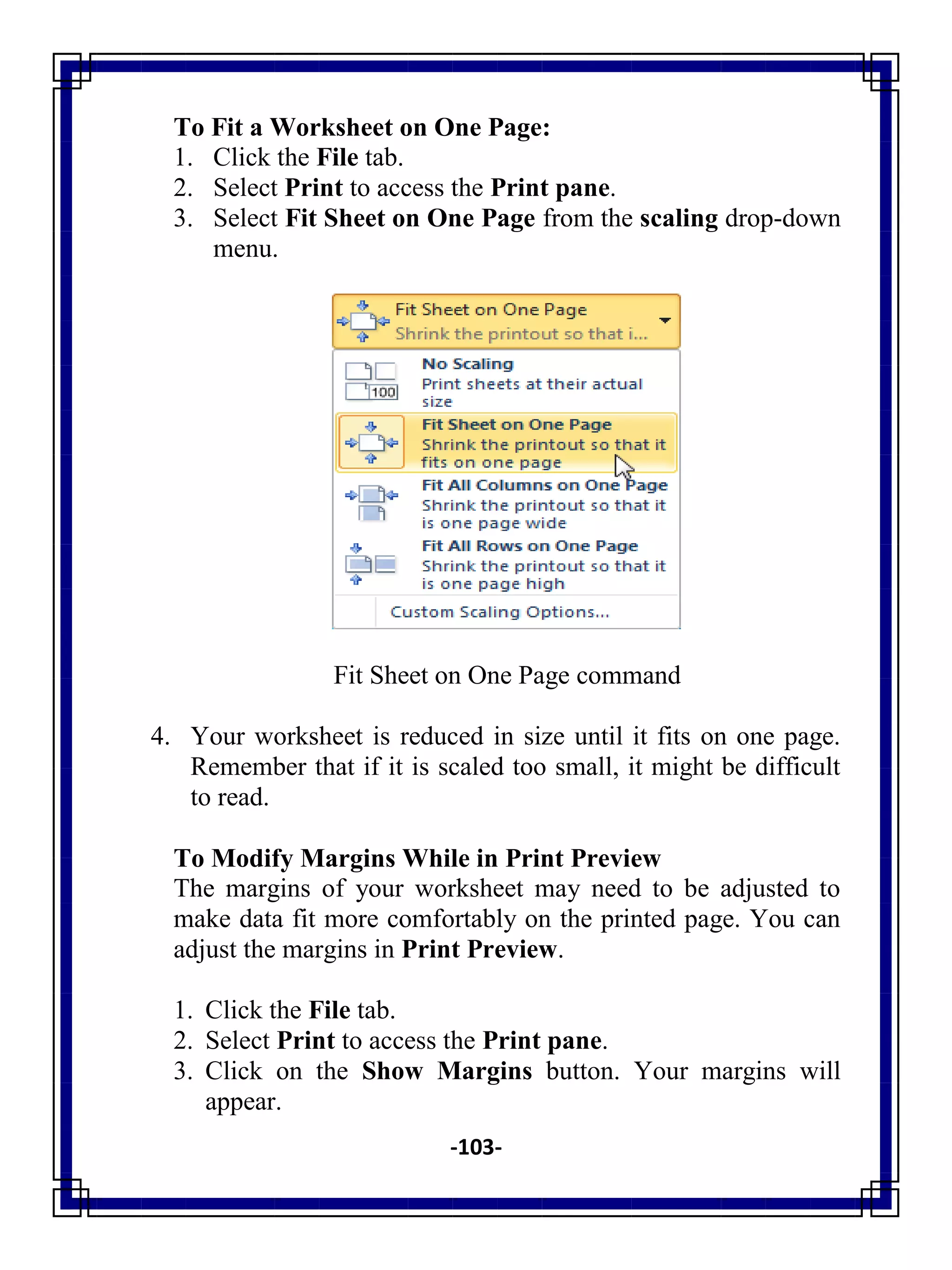 -103-
To Fit a Worksheet on One Page:
1. Click the File tab.
2. Select Print to access the Print pane.
3. Select Fit Sheet on One Page from the scaling drop-down
menu.
Fit Sheet on One Page command
4. Your worksheet is reduced in size until it fits on one page.
Remember that if it is scaled too small, it might be difficult
to read.
To Modify Margins While in Print Preview
The margins of your worksheet may need to be adjusted to
make data fit more comfortably on the printed page. You can
adjust the margins in Print Preview.
1. Click the File tab.
2. Select Print to access the Print pane.
3. Click on the Show Margins button. Your margins will
appear.
 