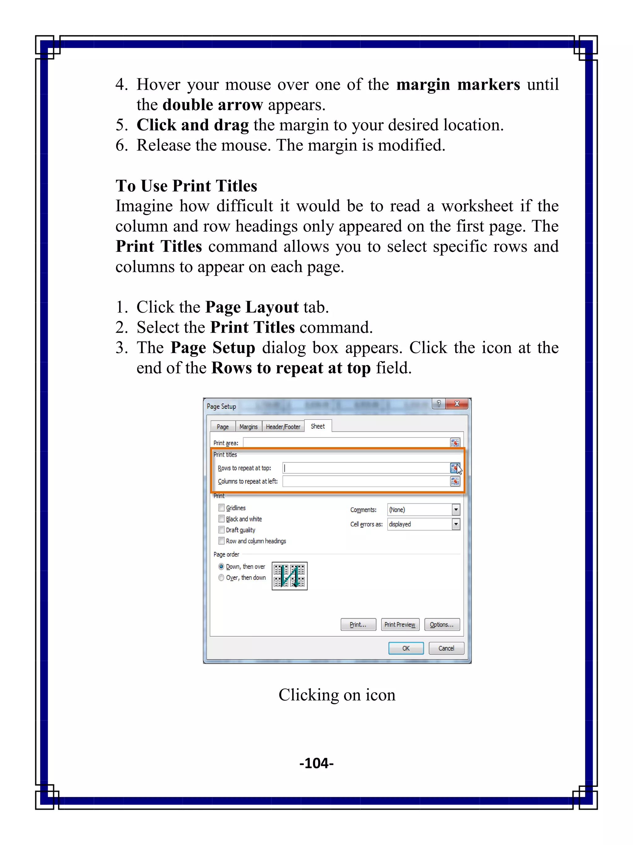 -104-
4. Hover your mouse over one of the margin markers until
the double arrow appears.
5. Click and drag the margin to your desired location.
6. Release the mouse. The margin is modified.
To Use Print Titles
Imagine how difficult it would be to read a worksheet if the
column and row headings only appeared on the first page. The
Print Titles command allows you to select specific rows and
columns to appear on each page.
1. Click the Page Layout tab.
2. Select the Print Titles command.
3. The Page Setup dialog box appears. Click the icon at the
end of the Rows to repeat at top field.
Clicking on icon
 
