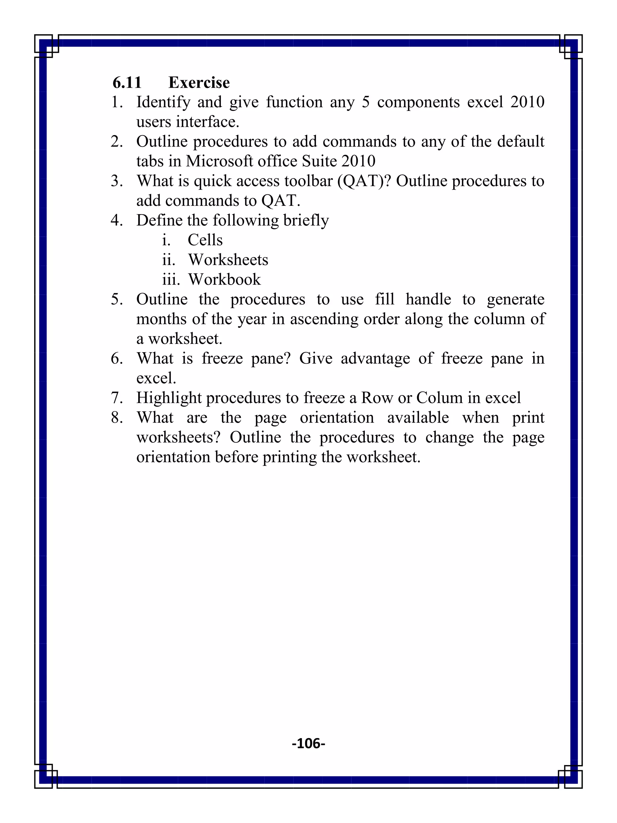 -106-
6.11 Exercise
1. Identify and give function any 5 components excel 2010
users interface.
2. Outline procedures to add commands to any of the default
tabs in Microsoft office Suite 2010
3. What is quick access toolbar (QAT)? Outline procedures to
add commands to QAT.
4. Define the following briefly
i. Cells
ii. Worksheets
iii. Workbook
5. Outline the procedures to use fill handle to generate
months of the year in ascending order along the column of
a worksheet.
6. What is freeze pane? Give advantage of freeze pane in
excel.
7. Highlight procedures to freeze a Row or Colum in excel
8. What are the page orientation available when print
worksheets? Outline the procedures to change the page
orientation before printing the worksheet.
 