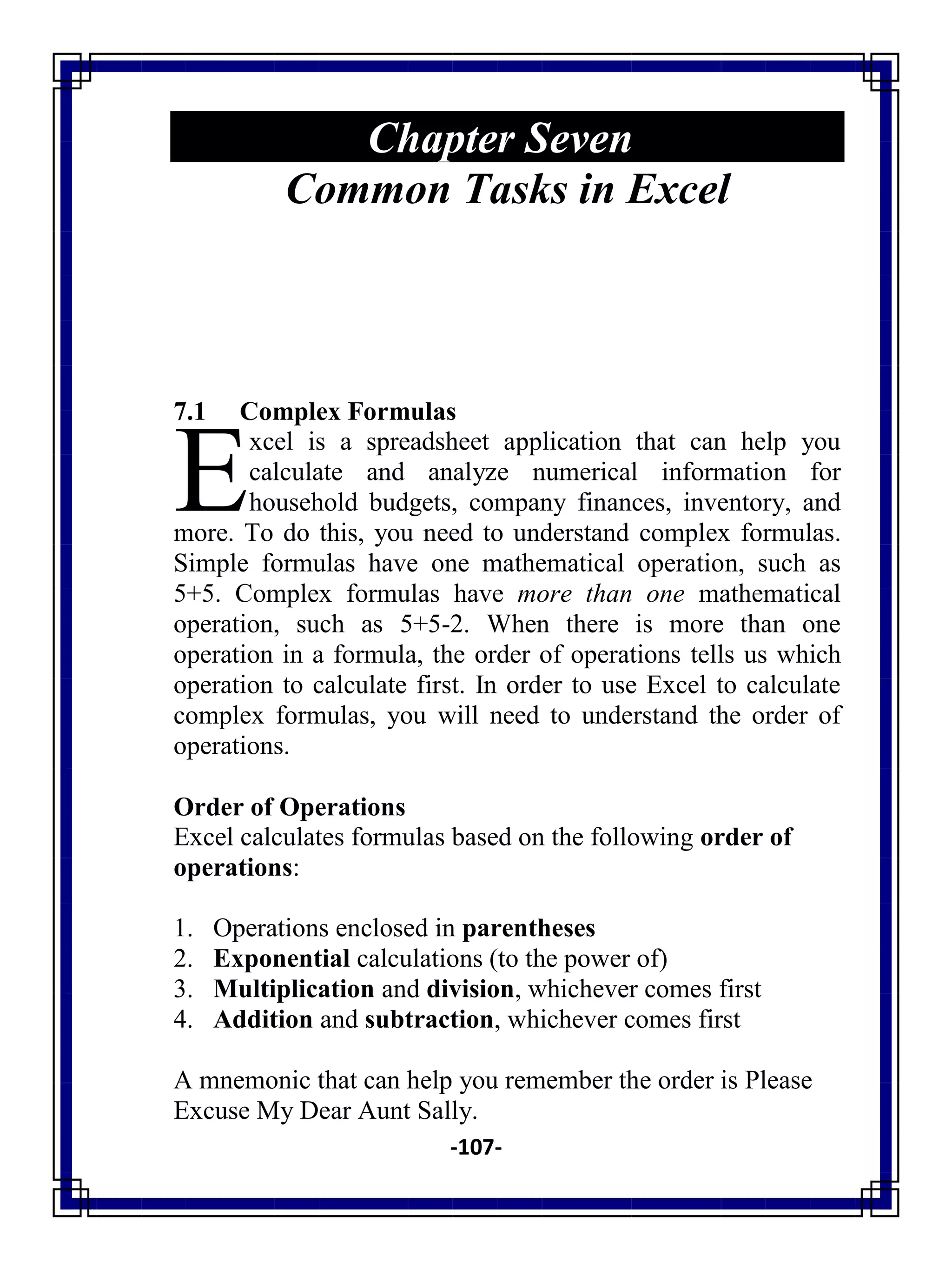 -107-
Chapter Seven
Common Tasks in Excel
7.1 Complex Formulas
xcel is a spreadsheet application that can help you
calculate and analyze numerical information for
household budgets, company finances, inventory, and
more. To do this, you need to understand complex formulas.
Simple formulas have one mathematical operation, such as
5+5. Complex formulas have more than one mathematical
operation, such as 5+5-2. When there is more than one
operation in a formula, the order of operations tells us which
operation to calculate first. In order to use Excel to calculate
complex formulas, you will need to understand the order of
operations.
Order of Operations
Excel calculates formulas based on the following order of
operations:
1. Operations enclosed in parentheses
2. Exponential calculations (to the power of)
3. Multiplication and division, whichever comes first
4. Addition and subtraction, whichever comes first
A mnemonic that can help you remember the order is Please
Excuse My Dear Aunt Sally.
E
 