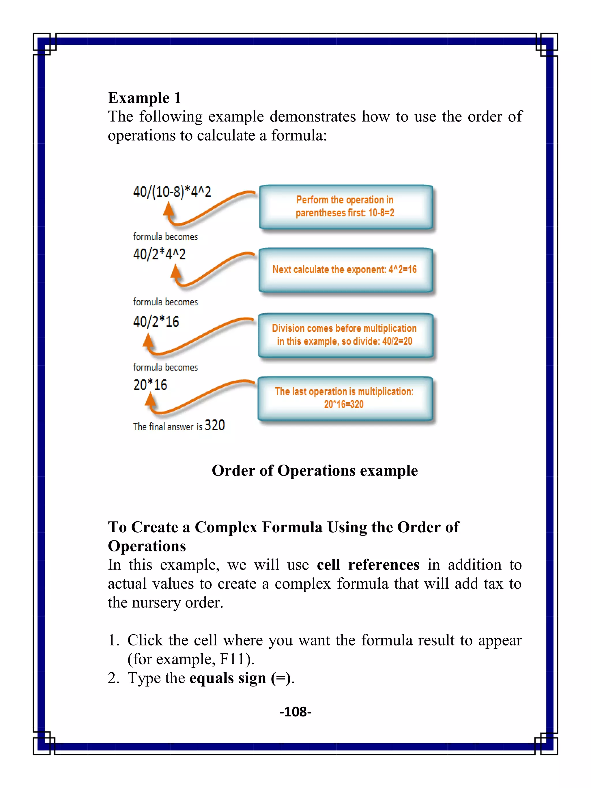 -108-
Example 1
The following example demonstrates how to use the order of
operations to calculate a formula:
Order of Operations example
To Create a Complex Formula Using the Order of
Operations
In this example, we will use cell references in addition to
actual values to create a complex formula that will add tax to
the nursery order.
1. Click the cell where you want the formula result to appear
(for example, F11).
2. Type the equals sign (=).
 