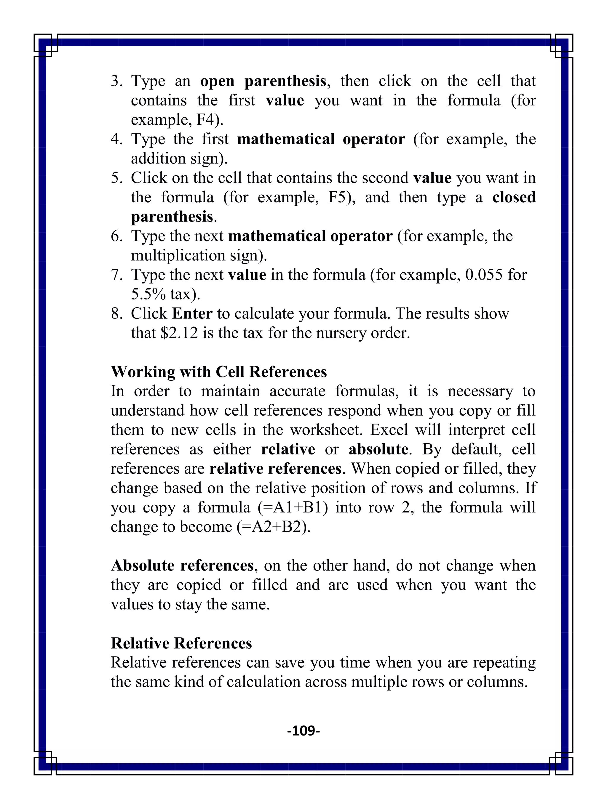 -109-
3. Type an open parenthesis, then click on the cell that
contains the first value you want in the formula (for
example, F4).
4. Type the first mathematical operator (for example, the
addition sign).
5. Click on the cell that contains the second value you want in
the formula (for example, F5), and then type a closed
parenthesis.
6. Type the next mathematical operator (for example, the
multiplication sign).
7. Type the next value in the formula (for example, 0.055 for
5.5% tax).
8. Click Enter to calculate your formula. The results show
that $2.12 is the tax for the nursery order.
Working with Cell References
In order to maintain accurate formulas, it is necessary to
understand how cell references respond when you copy or fill
them to new cells in the worksheet. Excel will interpret cell
references as either relative or absolute. By default, cell
references are relative references. When copied or filled, they
change based on the relative position of rows and columns. If
you copy a formula (=A1+B1) into row 2, the formula will
change to become (=A2+B2).
Absolute references, on the other hand, do not change when
they are copied or filled and are used when you want the
values to stay the same.
Relative References
Relative references can save you time when you are repeating
the same kind of calculation across multiple rows or columns.
 