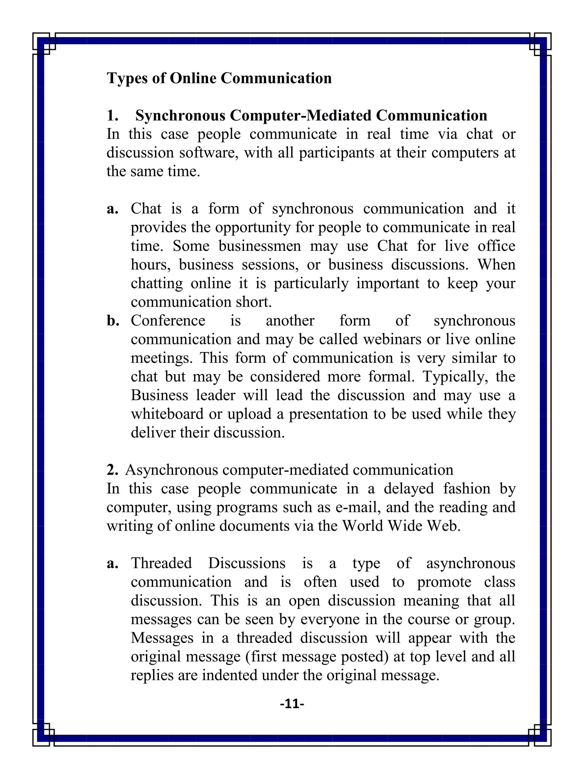 -11-
Types of Online Communication
1. Synchronous Computer-Mediated Communication
In this case people communicate in real time via chat or
discussion software, with all participants at their computers at
the same time.
a. Chat is a form of synchronous communication and it
provides the opportunity for people to communicate in real
time. Some businessmen may use Chat for live office
hours, business sessions, or business discussions. When
chatting online it is particularly important to keep your
communication short.
b. Conference is another form of synchronous
communication and may be called webinars or live online
meetings. This form of communication is very similar to
chat but may be considered more formal. Typically, the
Business leader will lead the discussion and may use a
whiteboard or upload a presentation to be used while they
deliver their discussion.
2. Asynchronous computer-mediated communication
In this case people communicate in a delayed fashion by
computer, using programs such as e-mail, and the reading and
writing of online documents via the World Wide Web.
a. Threaded Discussions is a type of asynchronous
communication and is often used to promote class
discussion. This is an open discussion meaning that all
messages can be seen by everyone in the course or group.
Messages in a threaded discussion will appear with the
original message (first message posted) at top level and all
replies are indented under the original message.
 