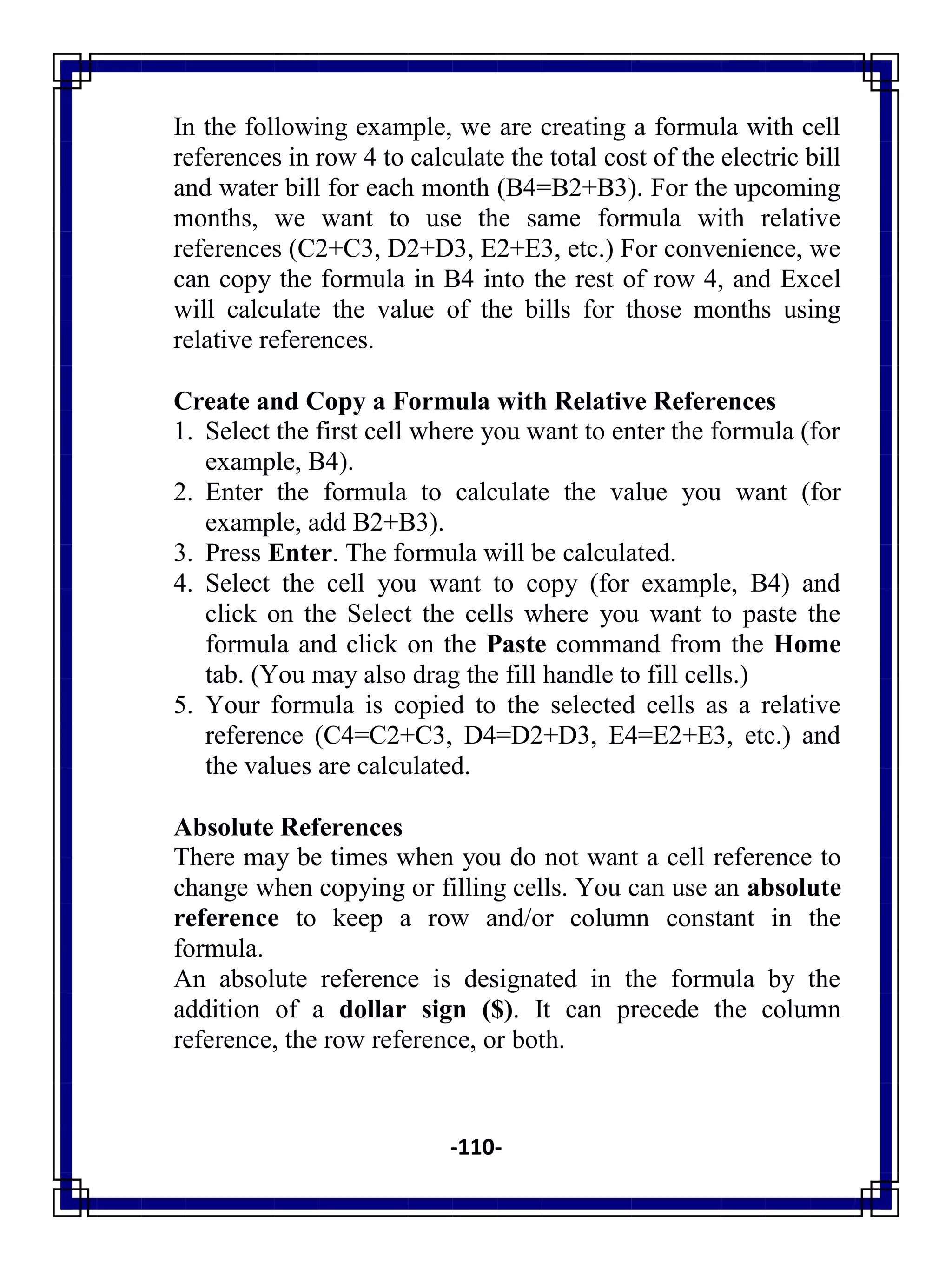 -110-
In the following example, we are creating a formula with cell
references in row 4 to calculate the total cost of the electric bill
and water bill for each month (B4=B2+B3). For the upcoming
months, we want to use the same formula with relative
references (C2+C3, D2+D3, E2+E3, etc.) For convenience, we
can copy the formula in B4 into the rest of row 4, and Excel
will calculate the value of the bills for those months using
relative references.
Create and Copy a Formula with Relative References
1. Select the first cell where you want to enter the formula (for
example, B4).
2. Enter the formula to calculate the value you want (for
example, add B2+B3).
3. Press Enter. The formula will be calculated.
4. Select the cell you want to copy (for example, B4) and
click on the Select the cells where you want to paste the
formula and click on the Paste command from the Home
tab. (You may also drag the fill handle to fill cells.)
5. Your formula is copied to the selected cells as a relative
reference (C4=C2+C3, D4=D2+D3, E4=E2+E3, etc.) and
the values are calculated.
Absolute References
There may be times when you do not want a cell reference to
change when copying or filling cells. You can use an absolute
reference to keep a row and/or column constant in the
formula.
An absolute reference is designated in the formula by the
addition of a dollar sign ($). It can precede the column
reference, the row reference, or both.
 
