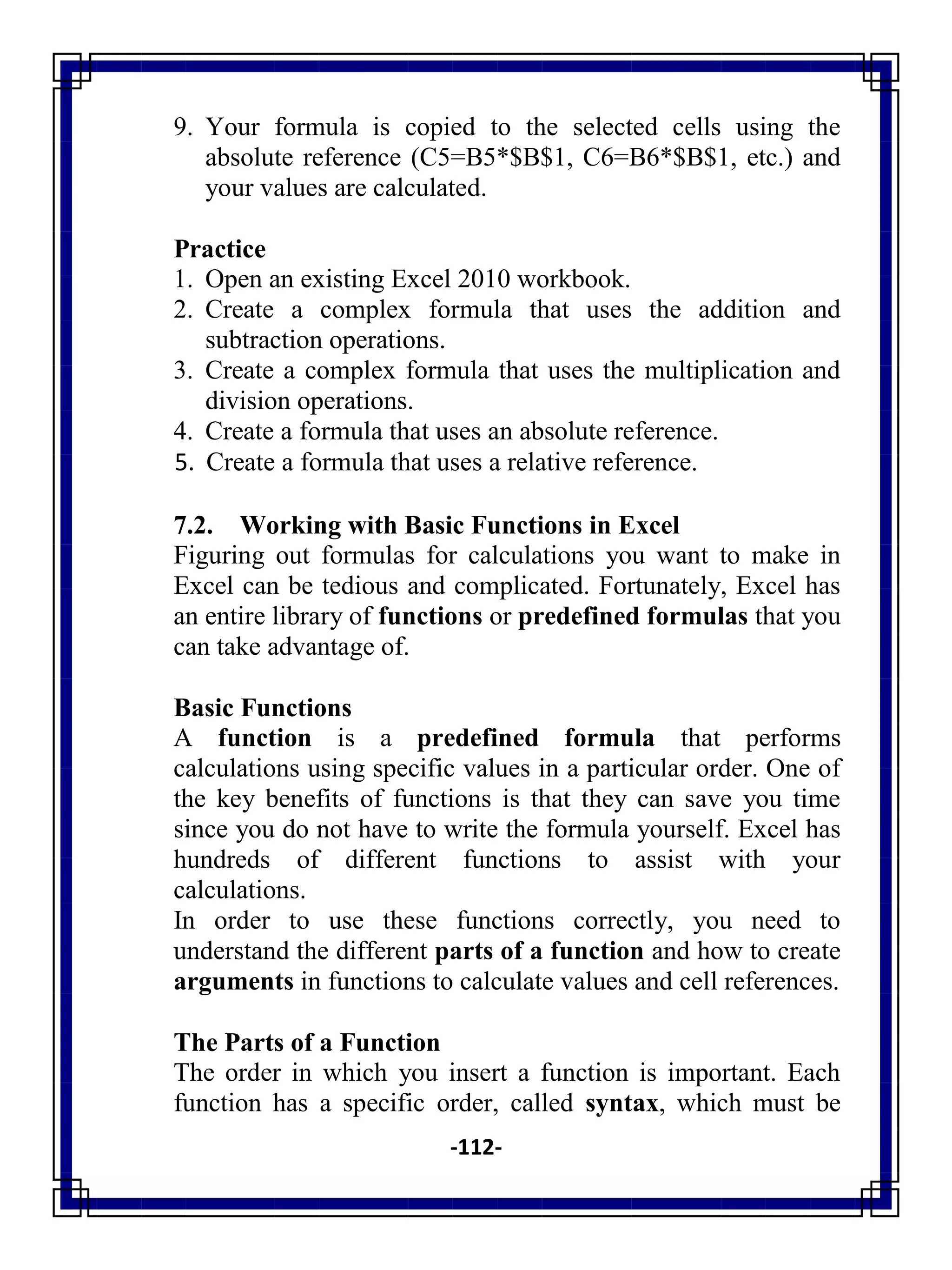 -112-
9. Your formula is copied to the selected cells using the
absolute reference (C5=B5*$B$1, C6=B6*$B$1, etc.) and
your values are calculated.
Practice
1. Open an existing Excel 2010 workbook.
2. Create a complex formula that uses the addition and
subtraction operations.
3. Create a complex formula that uses the multiplication and
division operations.
4. Create a formula that uses an absolute reference.
5. Create a formula that uses a relative reference.
7.2. Working with Basic Functions in Excel
Figuring out formulas for calculations you want to make in
Excel can be tedious and complicated. Fortunately, Excel has
an entire library of functions or predefined formulas that you
can take advantage of.
Basic Functions
A function is a predefined formula that performs
calculations using specific values in a particular order. One of
the key benefits of functions is that they can save you time
since you do not have to write the formula yourself. Excel has
hundreds of different functions to assist with your
calculations.
In order to use these functions correctly, you need to
understand the different parts of a function and how to create
arguments in functions to calculate values and cell references.
The Parts of a Function
The order in which you insert a function is important. Each
function has a specific order, called syntax, which must be
 