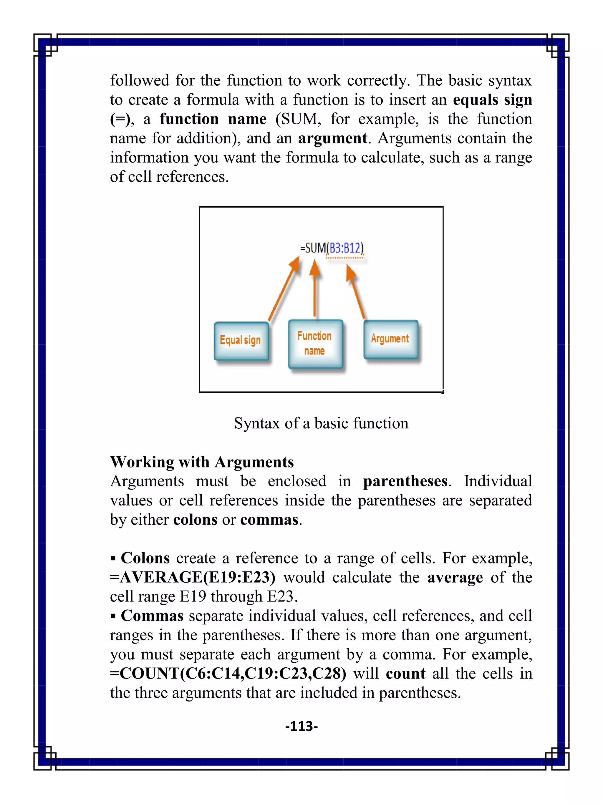 -113-
followed for the function to work correctly. The basic syntax
to create a formula with a function is to insert an equals sign
(=), a function name (SUM, for example, is the function
name for addition), and an argument. Arguments contain the
information you want the formula to calculate, such as a range
of cell references.
Syntax of a basic function
Working with Arguments
Arguments must be enclosed in parentheses. Individual
values or cell references inside the parentheses are separated
by either colons or commas.
 Colons create a reference to a range of cells. For example,
=AVERAGE(E19:E23) would calculate the average of the
cell range E19 through E23.
 Commas separate individual values, cell references, and cell
ranges in the parentheses. If there is more than one argument,
you must separate each argument by a comma. For example,
=COUNT(C6:C14,C19:C23,C28) will count all the cells in
the three arguments that are included in parentheses.
 