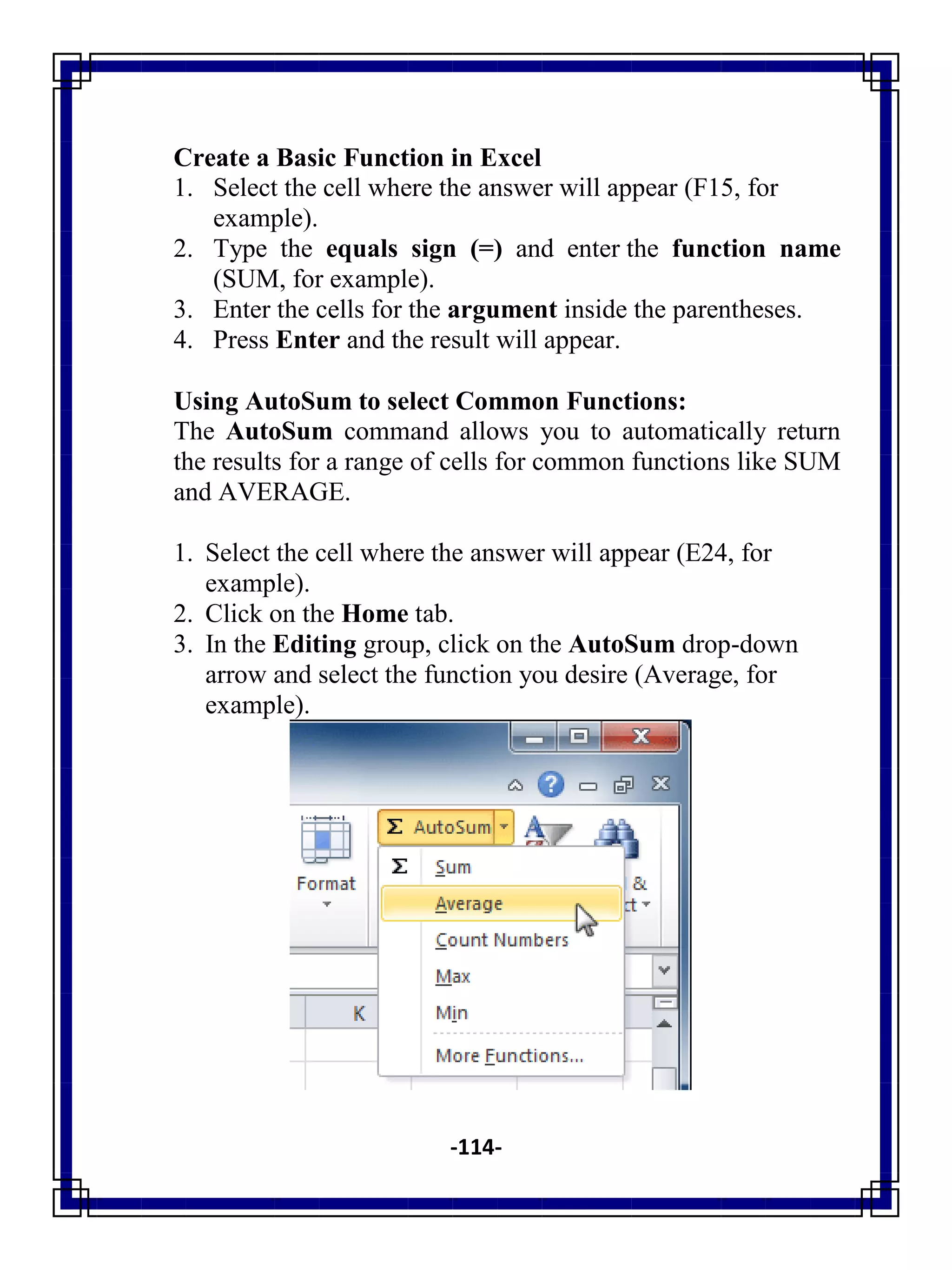 -114-
Create a Basic Function in Excel
1. Select the cell where the answer will appear (F15, for
example).
2. Type the equals sign (=) and enter the function name
(SUM, for example).
3. Enter the cells for the argument inside the parentheses.
4. Press Enter and the result will appear.
Using AutoSum to select Common Functions:
The AutoSum command allows you to automatically return
the results for a range of cells for common functions like SUM
and AVERAGE.
1. Select the cell where the answer will appear (E24, for
example).
2. Click on the Home tab.
3. In the Editing group, click on the AutoSum drop-down
arrow and select the function you desire (Average, for
example).
 