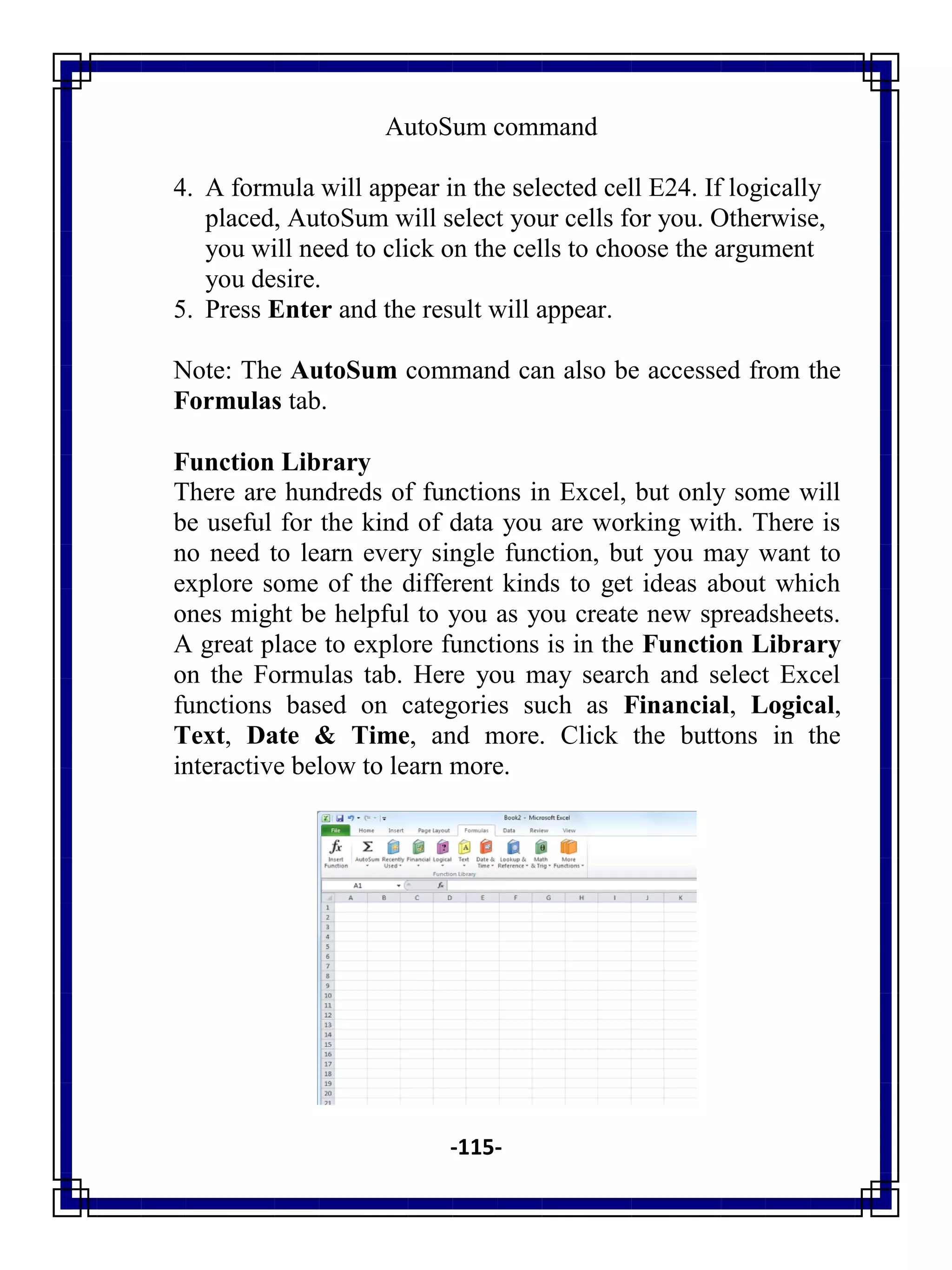 -115-
AutoSum command
4. A formula will appear in the selected cell E24. If logically
placed, AutoSum will select your cells for you. Otherwise,
you will need to click on the cells to choose the argument
you desire.
5. Press Enter and the result will appear.
Note: The AutoSum command can also be accessed from the
Formulas tab.
Function Library
There are hundreds of functions in Excel, but only some will
be useful for the kind of data you are working with. There is
no need to learn every single function, but you may want to
explore some of the different kinds to get ideas about which
ones might be helpful to you as you create new spreadsheets.
A great place to explore functions is in the Function Library
on the Formulas tab. Here you may search and select Excel
functions based on categories such as Financial, Logical,
Text, Date & Time, and more. Click the buttons in the
interactive below to learn more.
 