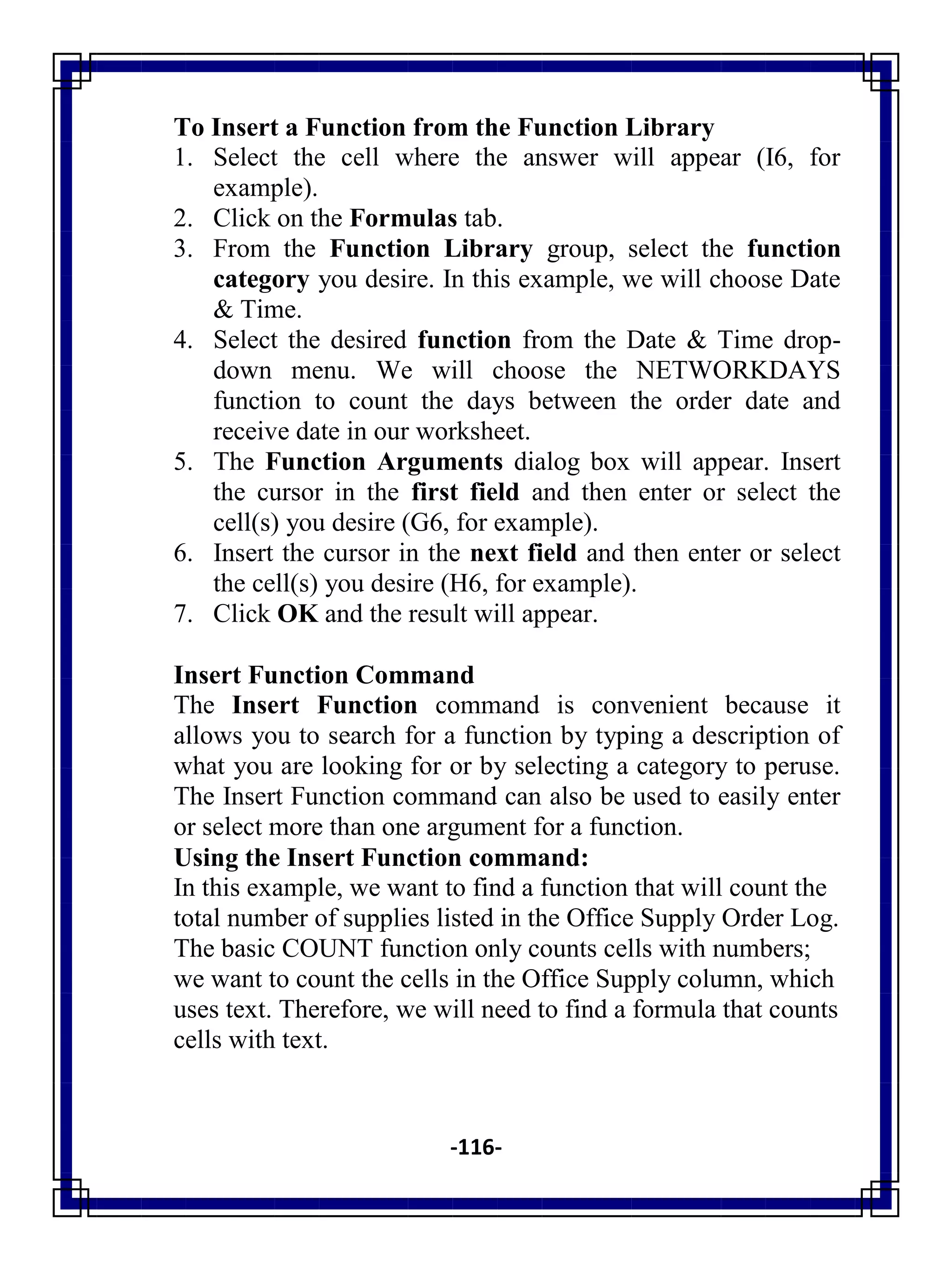 -116-
To Insert a Function from the Function Library
1. Select the cell where the answer will appear (I6, for
example).
2. Click on the Formulas tab.
3. From the Function Library group, select the function
category you desire. In this example, we will choose Date
& Time.
4. Select the desired function from the Date & Time drop-
down menu. We will choose the NETWORKDAYS
function to count the days between the order date and
receive date in our worksheet.
5. The Function Arguments dialog box will appear. Insert
the cursor in the first field and then enter or select the
cell(s) you desire (G6, for example).
6. Insert the cursor in the next field and then enter or select
the cell(s) you desire (H6, for example).
7. Click OK and the result will appear.
Insert Function Command
The Insert Function command is convenient because it
allows you to search for a function by typing a description of
what you are looking for or by selecting a category to peruse.
The Insert Function command can also be used to easily enter
or select more than one argument for a function.
Using the Insert Function command:
In this example, we want to find a function that will count the
total number of supplies listed in the Office Supply Order Log.
The basic COUNT function only counts cells with numbers;
we want to count the cells in the Office Supply column, which
uses text. Therefore, we will need to find a formula that counts
cells with text.
 