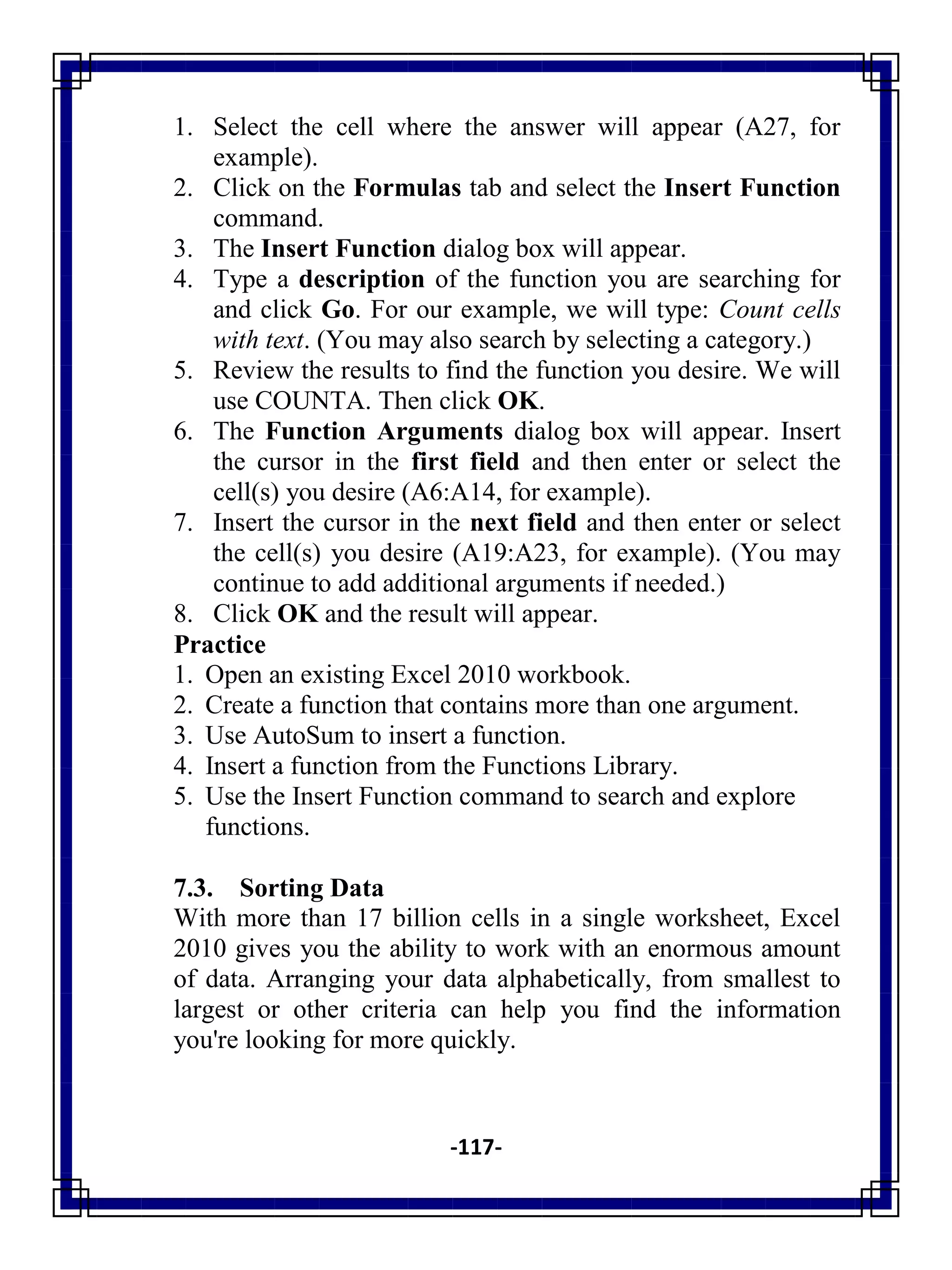 -117-
1. Select the cell where the answer will appear (A27, for
example).
2. Click on the Formulas tab and select the Insert Function
command.
3. The Insert Function dialog box will appear.
4. Type a description of the function you are searching for
and click Go. For our example, we will type: Count cells
with text. (You may also search by selecting a category.)
5. Review the results to find the function you desire. We will
use COUNTA. Then click OK.
6. The Function Arguments dialog box will appear. Insert
the cursor in the first field and then enter or select the
cell(s) you desire (A6:A14, for example).
7. Insert the cursor in the next field and then enter or select
the cell(s) you desire (A19:A23, for example). (You may
continue to add additional arguments if needed.)
8. Click OK and the result will appear.
Practice
1. Open an existing Excel 2010 workbook.
2. Create a function that contains more than one argument.
3. Use AutoSum to insert a function.
4. Insert a function from the Functions Library.
5. Use the Insert Function command to search and explore
functions.
7.3. Sorting Data
With more than 17 billion cells in a single worksheet, Excel
2010 gives you the ability to work with an enormous amount
of data. Arranging your data alphabetically, from smallest to
largest or other criteria can help you find the information
you're looking for more quickly.
 
