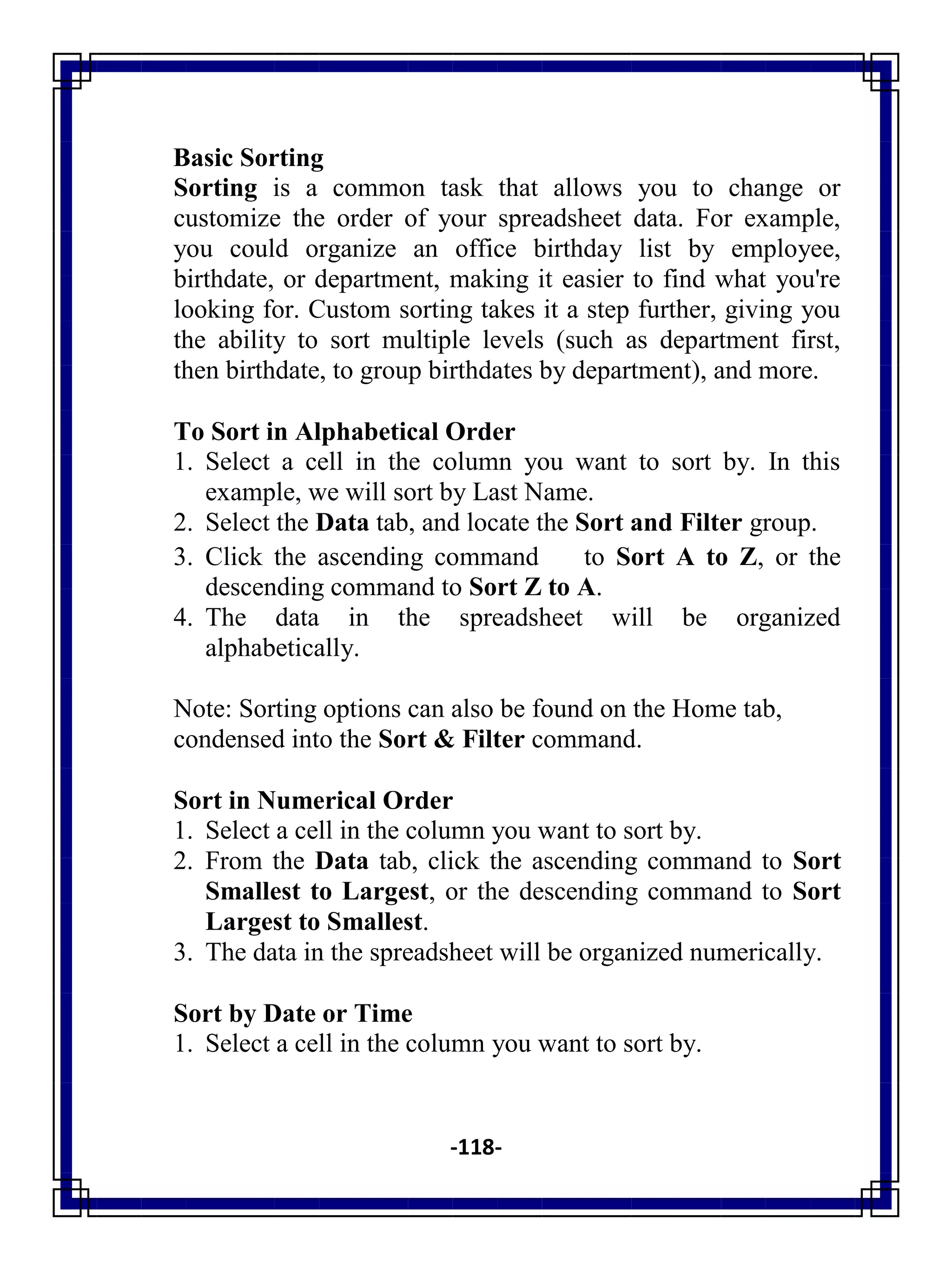 -118-
Basic Sorting
Sorting is a common task that allows you to change or
customize the order of your spreadsheet data. For example,
you could organize an office birthday list by employee,
birthdate, or department, making it easier to find what you're
looking for. Custom sorting takes it a step further, giving you
the ability to sort multiple levels (such as department first,
then birthdate, to group birthdates by department), and more.
To Sort in Alphabetical Order
1. Select a cell in the column you want to sort by. In this
example, we will sort by Last Name.
2. Select the Data tab, and locate the Sort and Filter group.
3. Click the ascending command to Sort A to Z, or the
descending command to Sort Z to A.
4. The data in the spreadsheet will be organized
alphabetically.
Note: Sorting options can also be found on the Home tab,
condensed into the Sort & Filter command.
Sort in Numerical Order
1. Select a cell in the column you want to sort by.
2. From the Data tab, click the ascending command to Sort
Smallest to Largest, or the descending command to Sort
Largest to Smallest.
3. The data in the spreadsheet will be organized numerically.
Sort by Date or Time
1. Select a cell in the column you want to sort by.
 