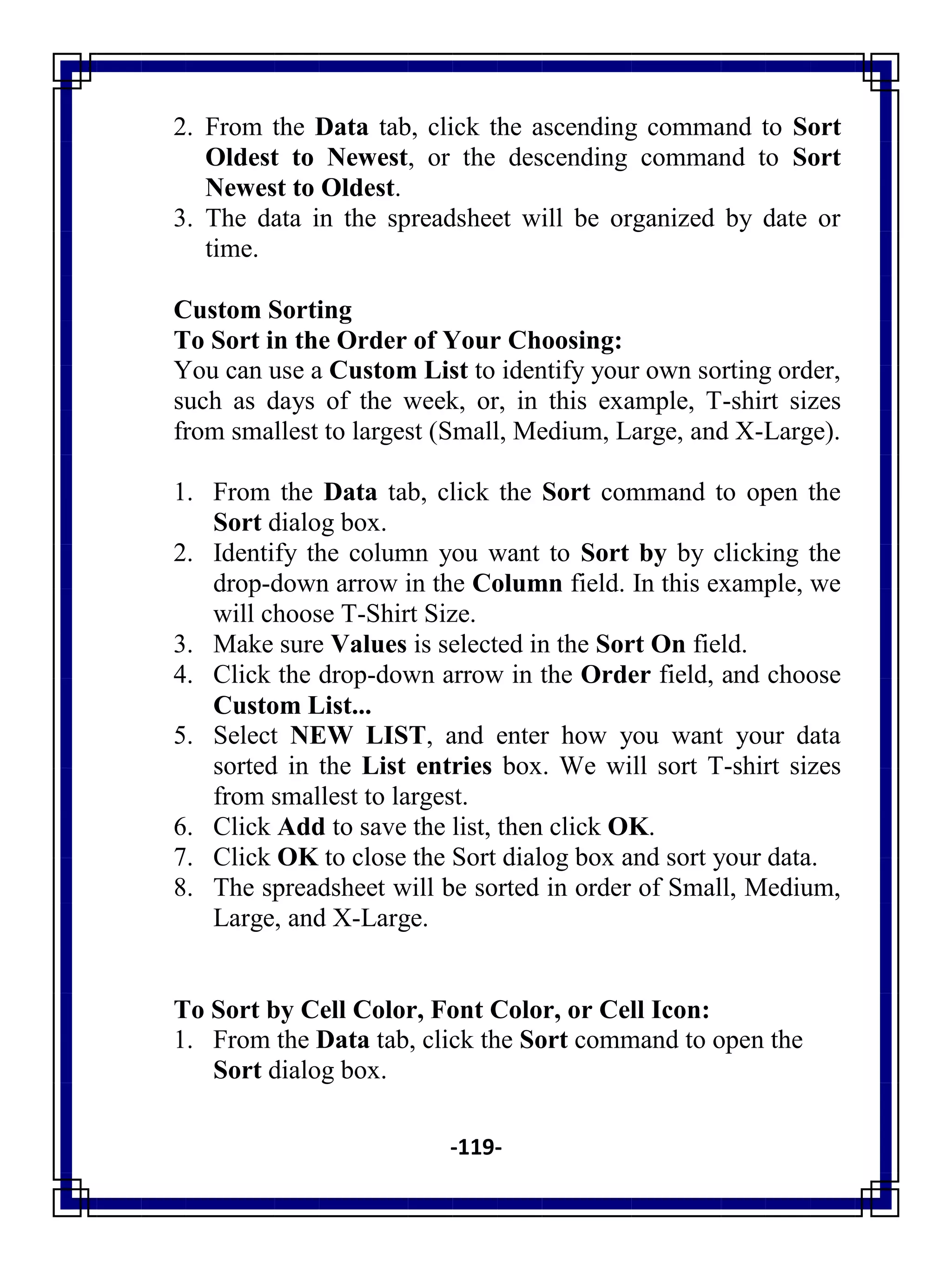 -119-
2. From the Data tab, click the ascending command to Sort
Oldest to Newest, or the descending command to Sort
Newest to Oldest.
3. The data in the spreadsheet will be organized by date or
time.
Custom Sorting
To Sort in the Order of Your Choosing:
You can use a Custom List to identify your own sorting order,
such as days of the week, or, in this example, T-shirt sizes
from smallest to largest (Small, Medium, Large, and X-Large).
1. From the Data tab, click the Sort command to open the
Sort dialog box.
2. Identify the column you want to Sort by by clicking the
drop-down arrow in the Column field. In this example, we
will choose T-Shirt Size.
3. Make sure Values is selected in the Sort On field.
4. Click the drop-down arrow in the Order field, and choose
Custom List...
5. Select NEW LIST, and enter how you want your data
sorted in the List entries box. We will sort T-shirt sizes
from smallest to largest.
6. Click Add to save the list, then click OK.
7. Click OK to close the Sort dialog box and sort your data.
8. The spreadsheet will be sorted in order of Small, Medium,
Large, and X-Large.
To Sort by Cell Color, Font Color, or Cell Icon:
1. From the Data tab, click the Sort command to open the
Sort dialog box.
 