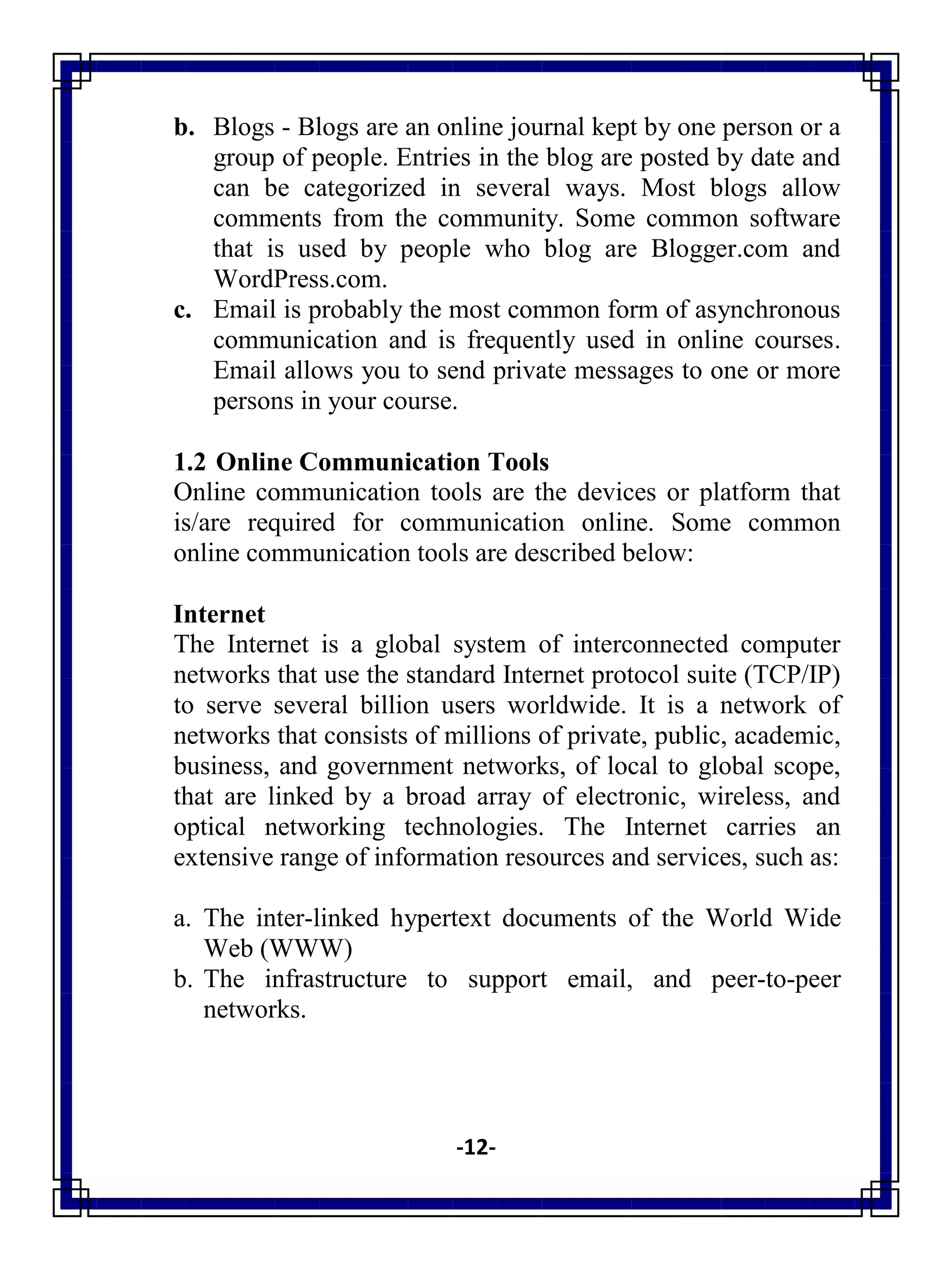 -12-
b. Blogs - Blogs are an online journal kept by one person or a
group of people. Entries in the blog are posted by date and
can be categorized in several ways. Most blogs allow
comments from the community. Some common software
that is used by people who blog are Blogger.com and
WordPress.com.
c. Email is probably the most common form of asynchronous
communication and is frequently used in online courses.
Email allows you to send private messages to one or more
persons in your course.
1.2 Online Communication Tools
Online communication tools are the devices or platform that
is/are required for communication online. Some common
online communication tools are described below:
Internet
The Internet is a global system of interconnected computer
networks that use the standard Internet protocol suite (TCP/IP)
to serve several billion users worldwide. It is a network of
networks that consists of millions of private, public, academic,
business, and government networks, of local to global scope,
that are linked by a broad array of electronic, wireless, and
optical networking technologies. The Internet carries an
extensive range of information resources and services, such as:
a. The inter-linked hypertext documents of the World Wide
Web (WWW)
b. The infrastructure to support email, and peer-to-peer
networks.
 