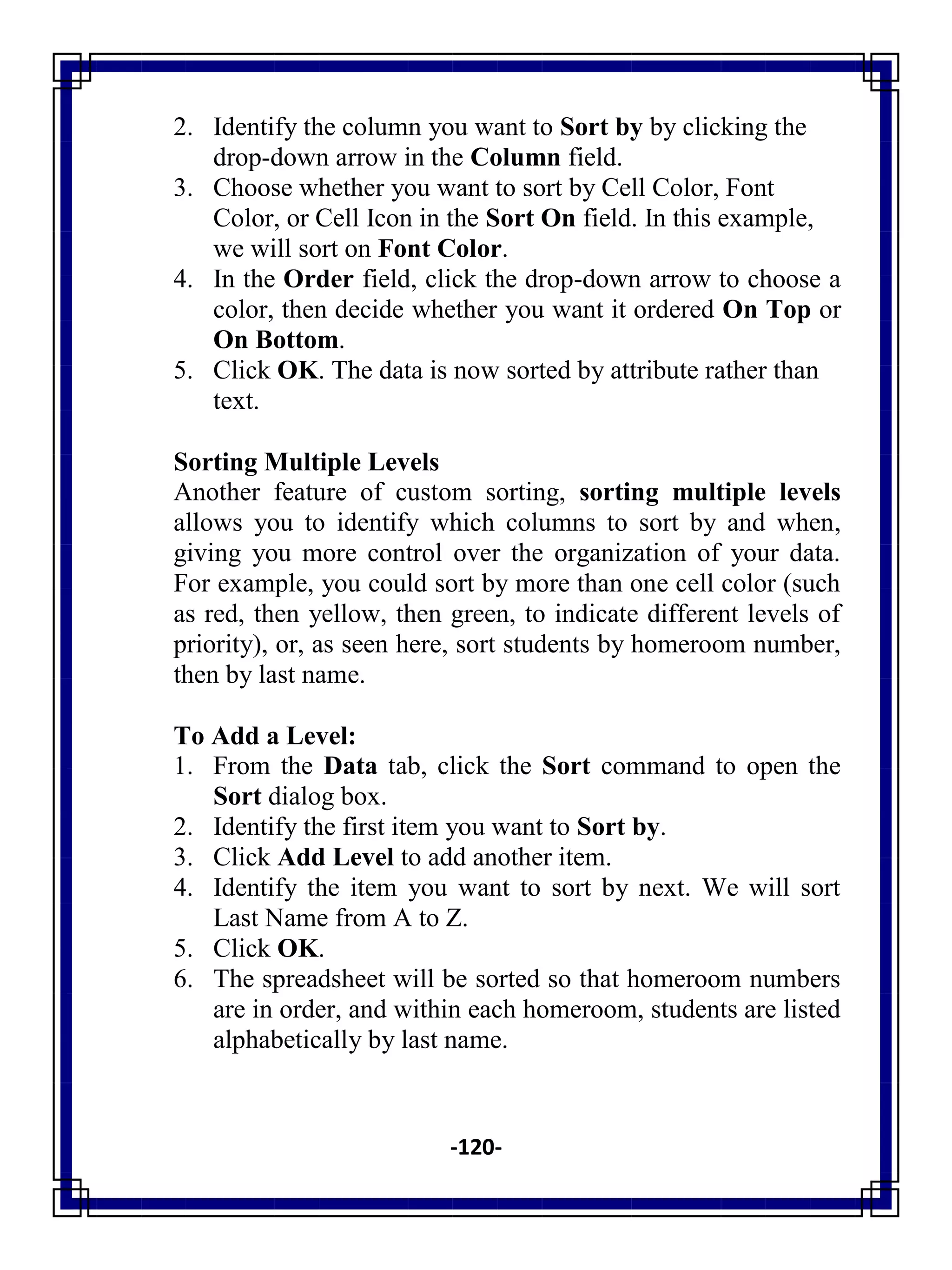 -120-
2. Identify the column you want to Sort by by clicking the
drop-down arrow in the Column field.
3. Choose whether you want to sort by Cell Color, Font
Color, or Cell Icon in the Sort On field. In this example,
we will sort on Font Color.
4. In the Order field, click the drop-down arrow to choose a
color, then decide whether you want it ordered On Top or
On Bottom.
5. Click OK. The data is now sorted by attribute rather than
text.
Sorting Multiple Levels
Another feature of custom sorting, sorting multiple levels
allows you to identify which columns to sort by and when,
giving you more control over the organization of your data.
For example, you could sort by more than one cell color (such
as red, then yellow, then green, to indicate different levels of
priority), or, as seen here, sort students by homeroom number,
then by last name.
To Add a Level:
1. From the Data tab, click the Sort command to open the
Sort dialog box.
2. Identify the first item you want to Sort by.
3. Click Add Level to add another item.
4. Identify the item you want to sort by next. We will sort
Last Name from A to Z.
5. Click OK.
6. The spreadsheet will be sorted so that homeroom numbers
are in order, and within each homeroom, students are listed
alphabetically by last name.
 
