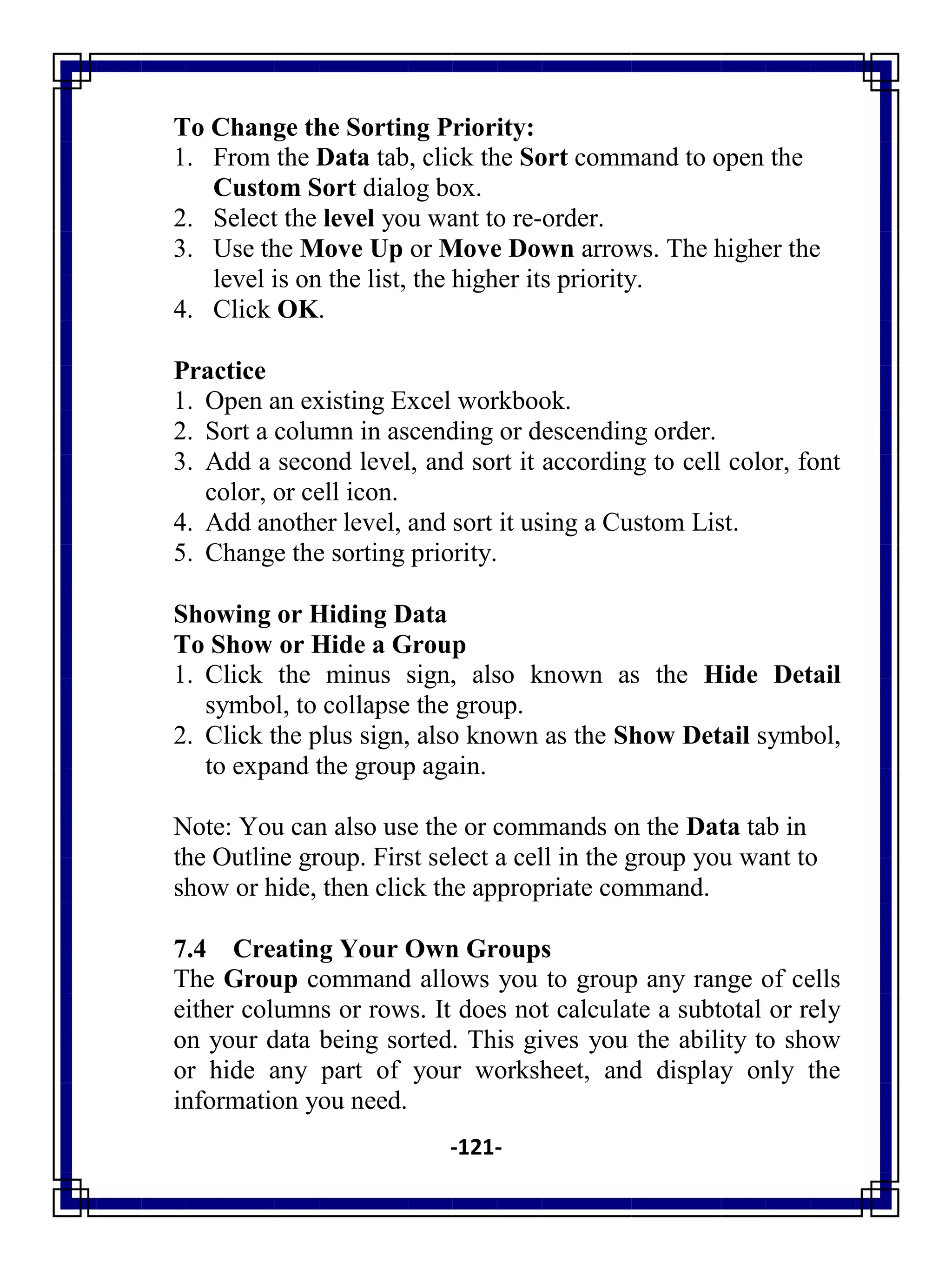 -121-
To Change the Sorting Priority:
1. From the Data tab, click the Sort command to open the
Custom Sort dialog box.
2. Select the level you want to re-order.
3. Use the Move Up or Move Down arrows. The higher the
level is on the list, the higher its priority.
4. Click OK.
Practice
1. Open an existing Excel workbook.
2. Sort a column in ascending or descending order.
3. Add a second level, and sort it according to cell color, font
color, or cell icon.
4. Add another level, and sort it using a Custom List.
5. Change the sorting priority.
Showing or Hiding Data
To Show or Hide a Group
1. Click the minus sign, also known as the Hide Detail
symbol, to collapse the group.
2. Click the plus sign, also known as the Show Detail symbol,
to expand the group again.
Note: You can also use the or commands on the Data tab in
the Outline group. First select a cell in the group you want to
show or hide, then click the appropriate command.
7.4 Creating Your Own Groups
The Group command allows you to group any range of cells
either columns or rows. It does not calculate a subtotal or rely
on your data being sorted. This gives you the ability to show
or hide any part of your worksheet, and display only the
information you need.
 