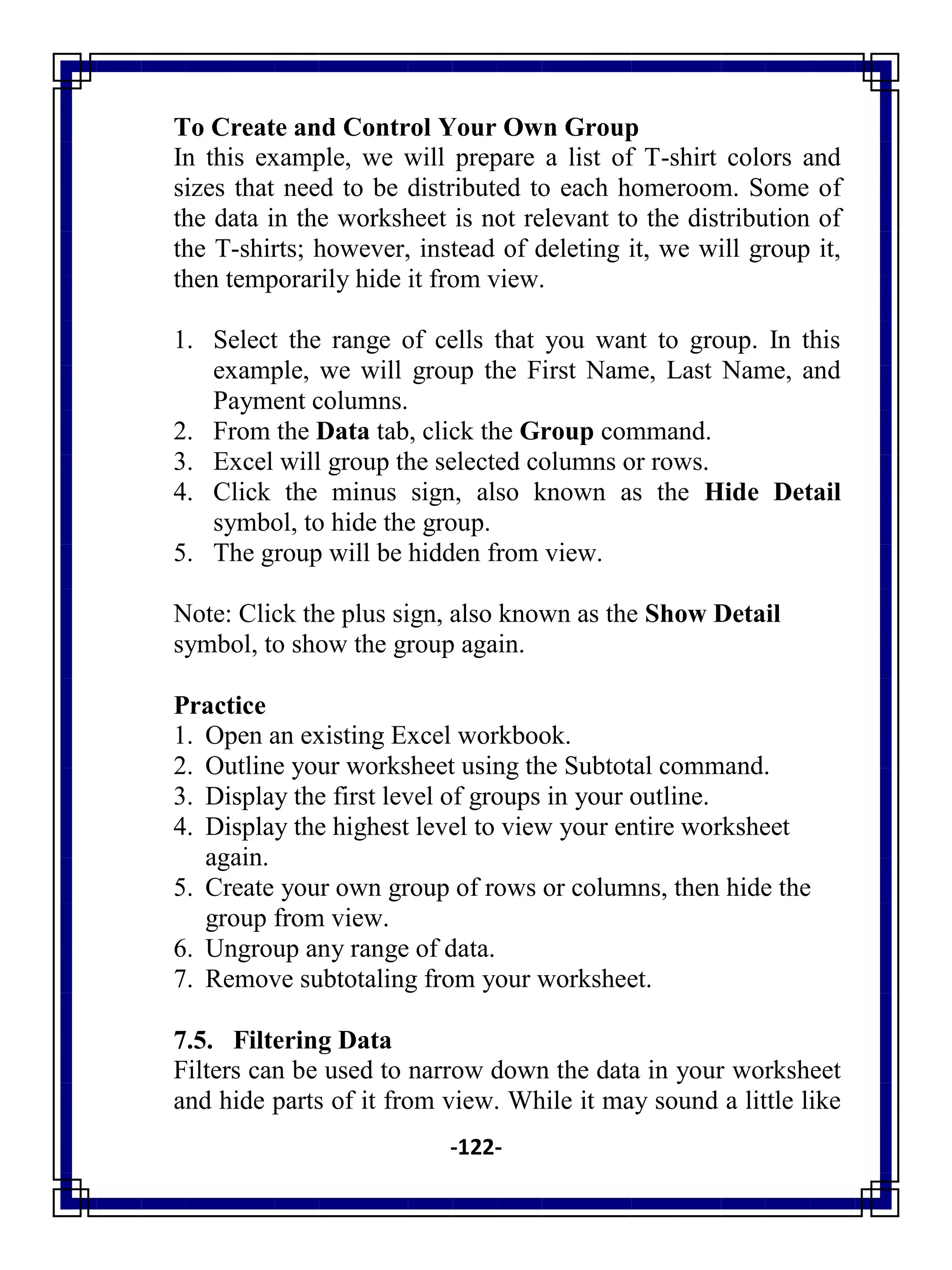 -122-
To Create and Control Your Own Group
In this example, we will prepare a list of T-shirt colors and
sizes that need to be distributed to each homeroom. Some of
the data in the worksheet is not relevant to the distribution of
the T-shirts; however, instead of deleting it, we will group it,
then temporarily hide it from view.
1. Select the range of cells that you want to group. In this
example, we will group the First Name, Last Name, and
Payment columns.
2. From the Data tab, click the Group command.
3. Excel will group the selected columns or rows.
4. Click the minus sign, also known as the Hide Detail
symbol, to hide the group.
5. The group will be hidden from view.
Note: Click the plus sign, also known as the Show Detail
symbol, to show the group again.
Practice
1. Open an existing Excel workbook.
2. Outline your worksheet using the Subtotal command.
3. Display the first level of groups in your outline.
4. Display the highest level to view your entire worksheet
again.
5. Create your own group of rows or columns, then hide the
group from view.
6. Ungroup any range of data.
7. Remove subtotaling from your worksheet.
7.5. Filtering Data
Filters can be used to narrow down the data in your worksheet
and hide parts of it from view. While it may sound a little like
 