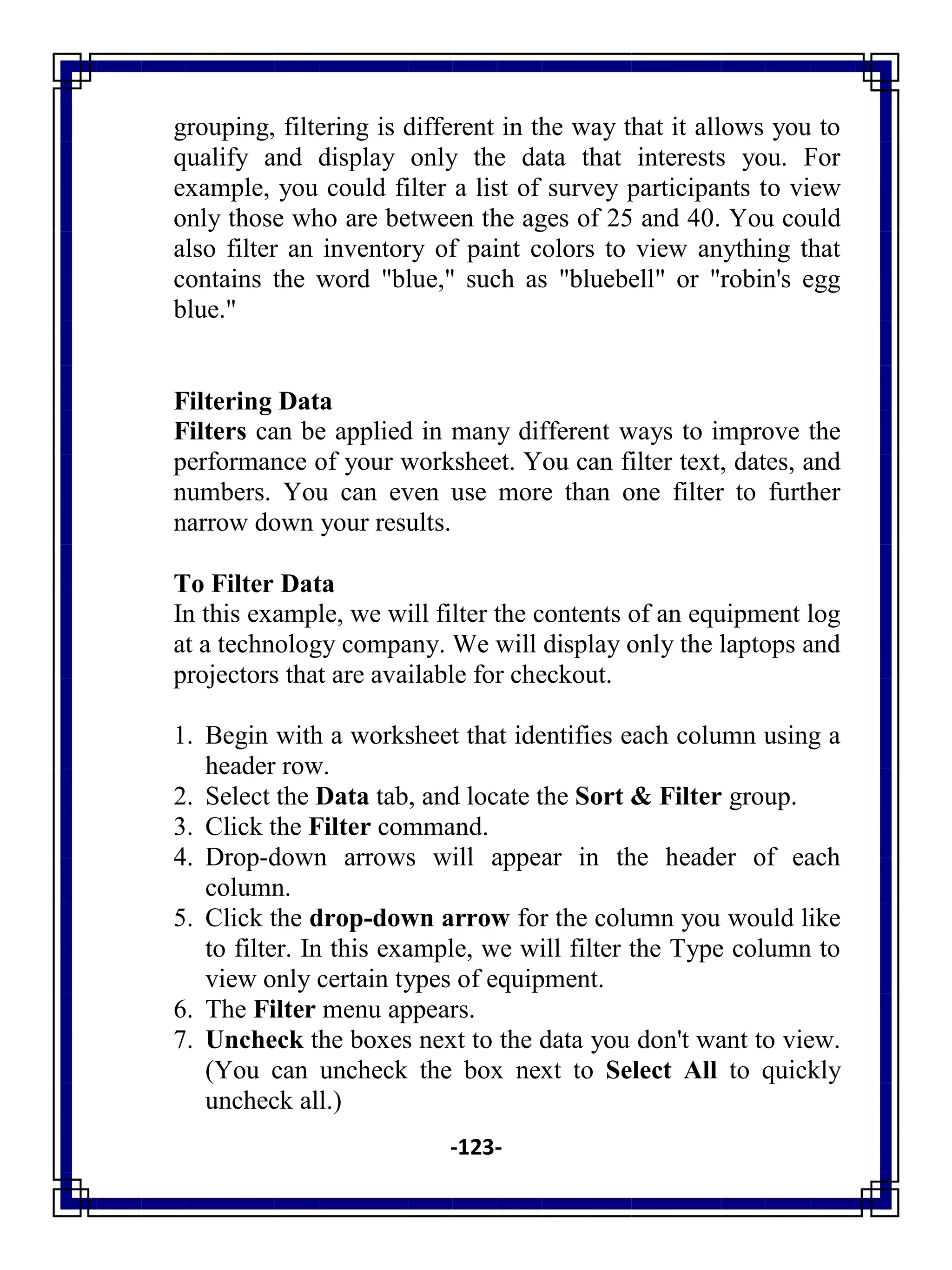 -123-
grouping, filtering is different in the way that it allows you to
qualify and display only the data that interests you. For
example, you could filter a list of survey participants to view
only those who are between the ages of 25 and 40. You could
also filter an inventory of paint colors to view anything that
contains the word "blue," such as "bluebell" or "robin's egg
blue."
Filtering Data
Filters can be applied in many different ways to improve the
performance of your worksheet. You can filter text, dates, and
numbers. You can even use more than one filter to further
narrow down your results.
To Filter Data
In this example, we will filter the contents of an equipment log
at a technology company. We will display only the laptops and
projectors that are available for checkout.
1. Begin with a worksheet that identifies each column using a
header row.
2. Select the Data tab, and locate the Sort & Filter group.
3. Click the Filter command.
4. Drop-down arrows will appear in the header of each
column.
5. Click the drop-down arrow for the column you would like
to filter. In this example, we will filter the Type column to
view only certain types of equipment.
6. The Filter menu appears.
7. Uncheck the boxes next to the data you don't want to view.
(You can uncheck the box next to Select All to quickly
uncheck all.)
 