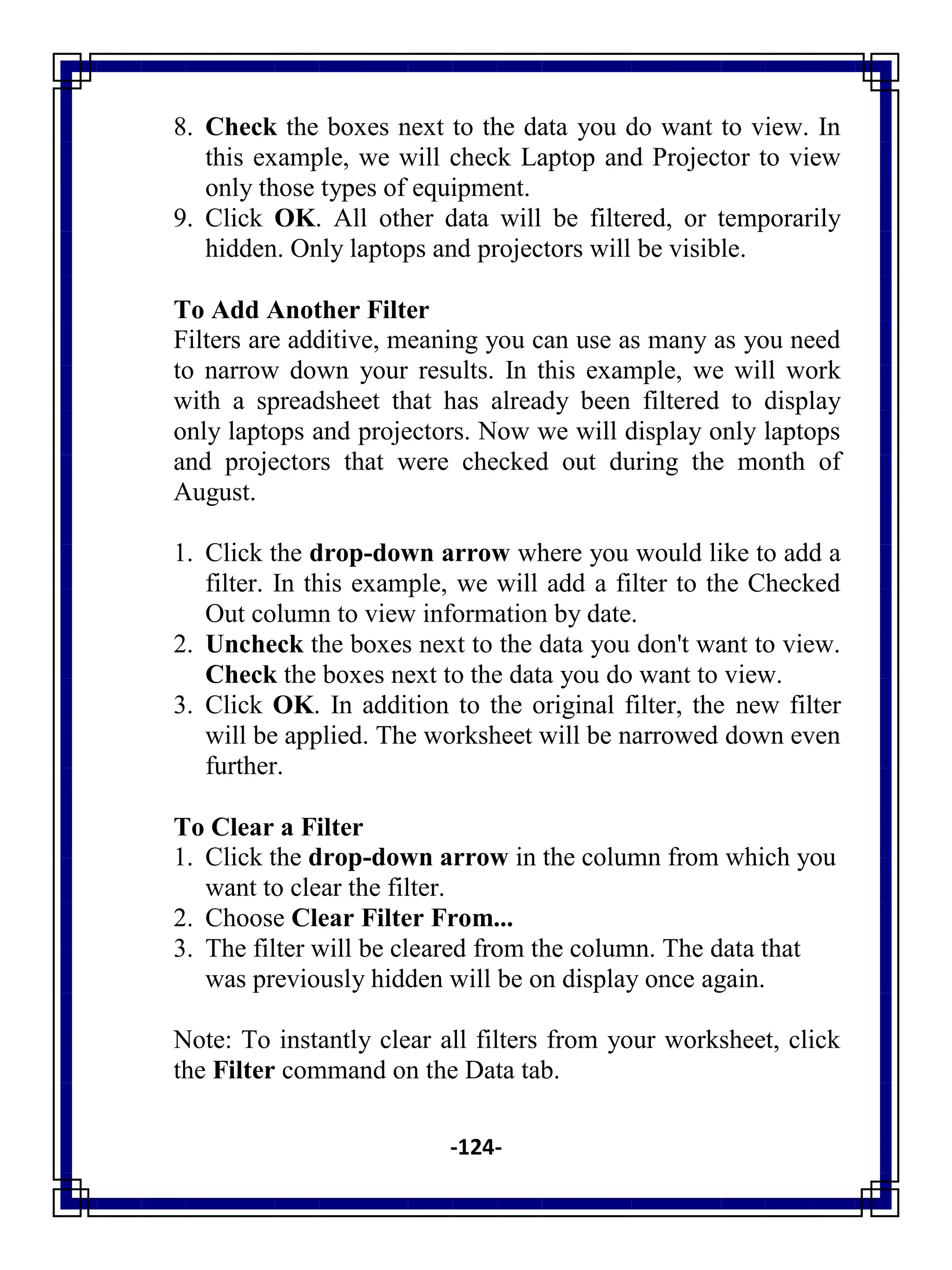 -124-
8. Check the boxes next to the data you do want to view. In
this example, we will check Laptop and Projector to view
only those types of equipment.
9. Click OK. All other data will be filtered, or temporarily
hidden. Only laptops and projectors will be visible.
To Add Another Filter
Filters are additive, meaning you can use as many as you need
to narrow down your results. In this example, we will work
with a spreadsheet that has already been filtered to display
only laptops and projectors. Now we will display only laptops
and projectors that were checked out during the month of
August.
1. Click the drop-down arrow where you would like to add a
filter. In this example, we will add a filter to the Checked
Out column to view information by date.
2. Uncheck the boxes next to the data you don't want to view.
Check the boxes next to the data you do want to view.
3. Click OK. In addition to the original filter, the new filter
will be applied. The worksheet will be narrowed down even
further.
To Clear a Filter
1. Click the drop-down arrow in the column from which you
want to clear the filter.
2. Choose Clear Filter From...
3. The filter will be cleared from the column. The data that
was previously hidden will be on display once again.
Note: To instantly clear all filters from your worksheet, click
the Filter command on the Data tab.
 