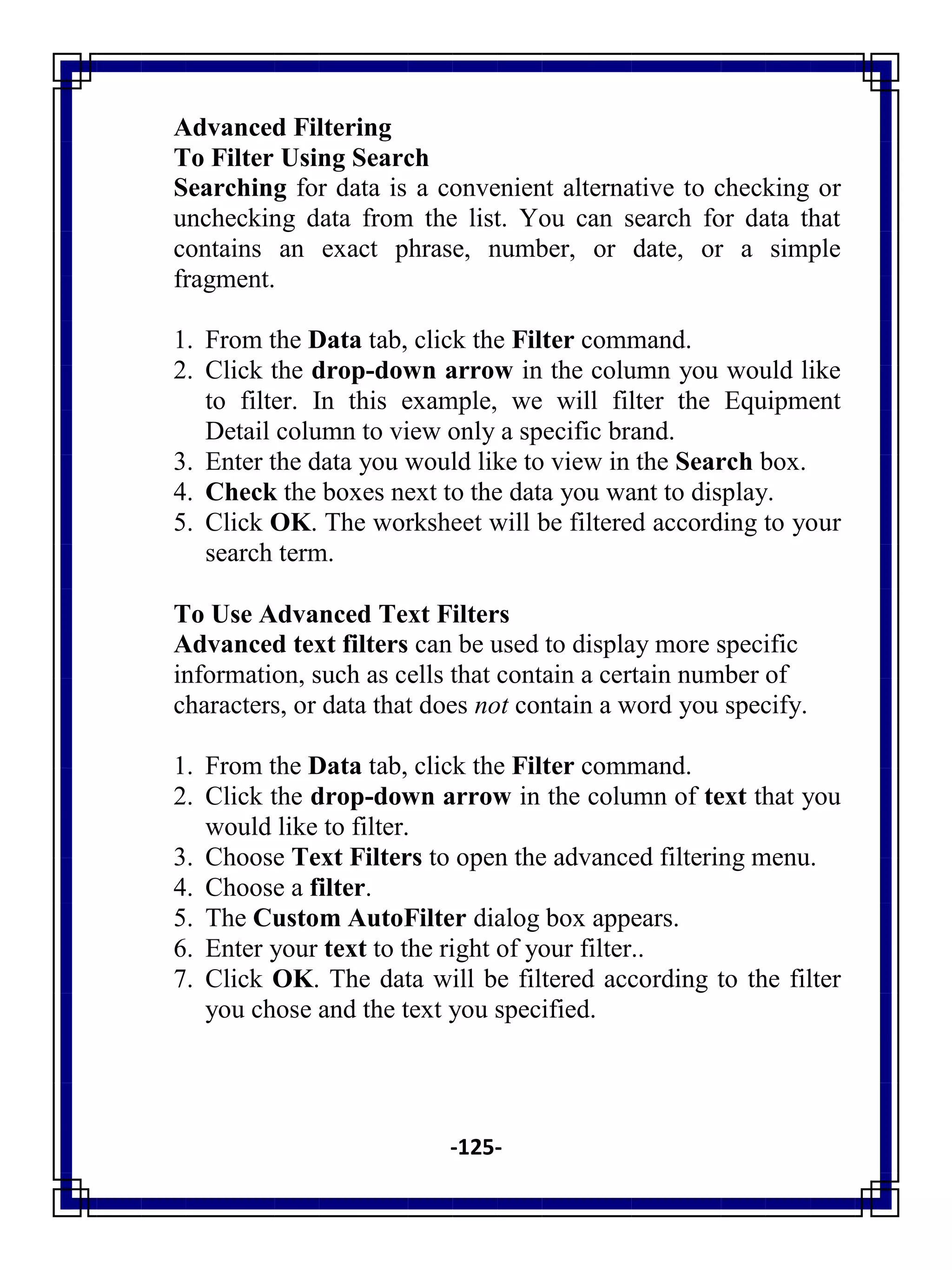 -125-
Advanced Filtering
To Filter Using Search
Searching for data is a convenient alternative to checking or
unchecking data from the list. You can search for data that
contains an exact phrase, number, or date, or a simple
fragment.
1. From the Data tab, click the Filter command.
2. Click the drop-down arrow in the column you would like
to filter. In this example, we will filter the Equipment
Detail column to view only a specific brand.
3. Enter the data you would like to view in the Search box.
4. Check the boxes next to the data you want to display.
5. Click OK. The worksheet will be filtered according to your
search term.
To Use Advanced Text Filters
Advanced text filters can be used to display more specific
information, such as cells that contain a certain number of
characters, or data that does not contain a word you specify.
1. From the Data tab, click the Filter command.
2. Click the drop-down arrow in the column of text that you
would like to filter.
3. Choose Text Filters to open the advanced filtering menu.
4. Choose a filter.
5. The Custom AutoFilter dialog box appears.
6. Enter your text to the right of your filter..
7. Click OK. The data will be filtered according to the filter
you chose and the text you specified.
 