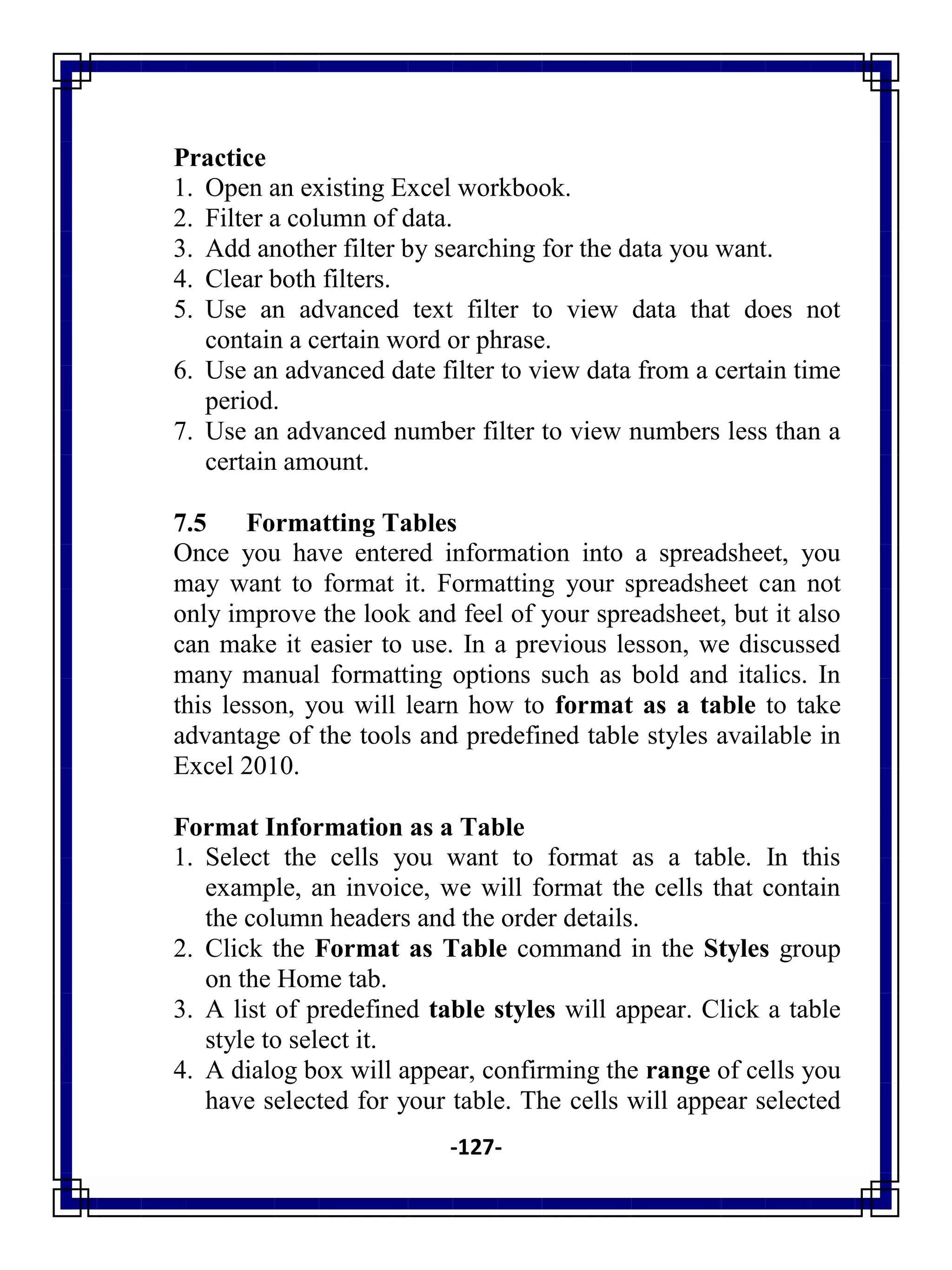 -127-
Practice
1. Open an existing Excel workbook.
2. Filter a column of data.
3. Add another filter by searching for the data you want.
4. Clear both filters.
5. Use an advanced text filter to view data that does not
contain a certain word or phrase.
6. Use an advanced date filter to view data from a certain time
period.
7. Use an advanced number filter to view numbers less than a
certain amount.
7.5 Formatting Tables
Once you have entered information into a spreadsheet, you
may want to format it. Formatting your spreadsheet can not
only improve the look and feel of your spreadsheet, but it also
can make it easier to use. In a previous lesson, we discussed
many manual formatting options such as bold and italics. In
this lesson, you will learn how to format as a table to take
advantage of the tools and predefined table styles available in
Excel 2010.
Format Information as a Table
1. Select the cells you want to format as a table. In this
example, an invoice, we will format the cells that contain
the column headers and the order details.
2. Click the Format as Table command in the Styles group
on the Home tab.
3. A list of predefined table styles will appear. Click a table
style to select it.
4. A dialog box will appear, confirming the range of cells you
have selected for your table. The cells will appear selected
 