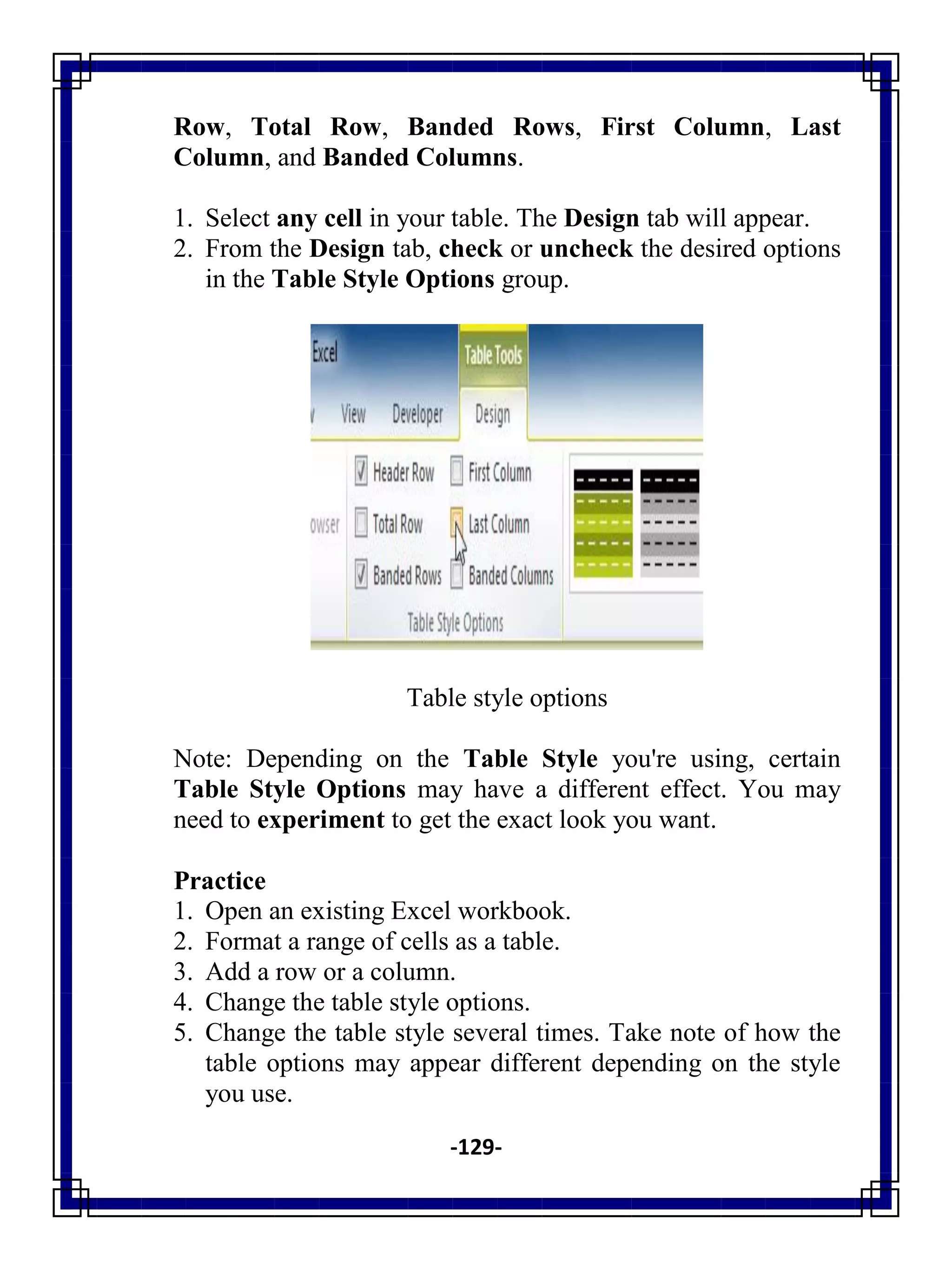 -129-
Row, Total Row, Banded Rows, First Column, Last
Column, and Banded Columns.
1. Select any cell in your table. The Design tab will appear.
2. From the Design tab, check or uncheck the desired options
in the Table Style Options group.
Table style options
Note: Depending on the Table Style you're using, certain
Table Style Options may have a different effect. You may
need to experiment to get the exact look you want.
Practice
1. Open an existing Excel workbook.
2. Format a range of cells as a table.
3. Add a row or a column.
4. Change the table style options.
5. Change the table style several times. Take note of how the
table options may appear different depending on the style
you use.
 