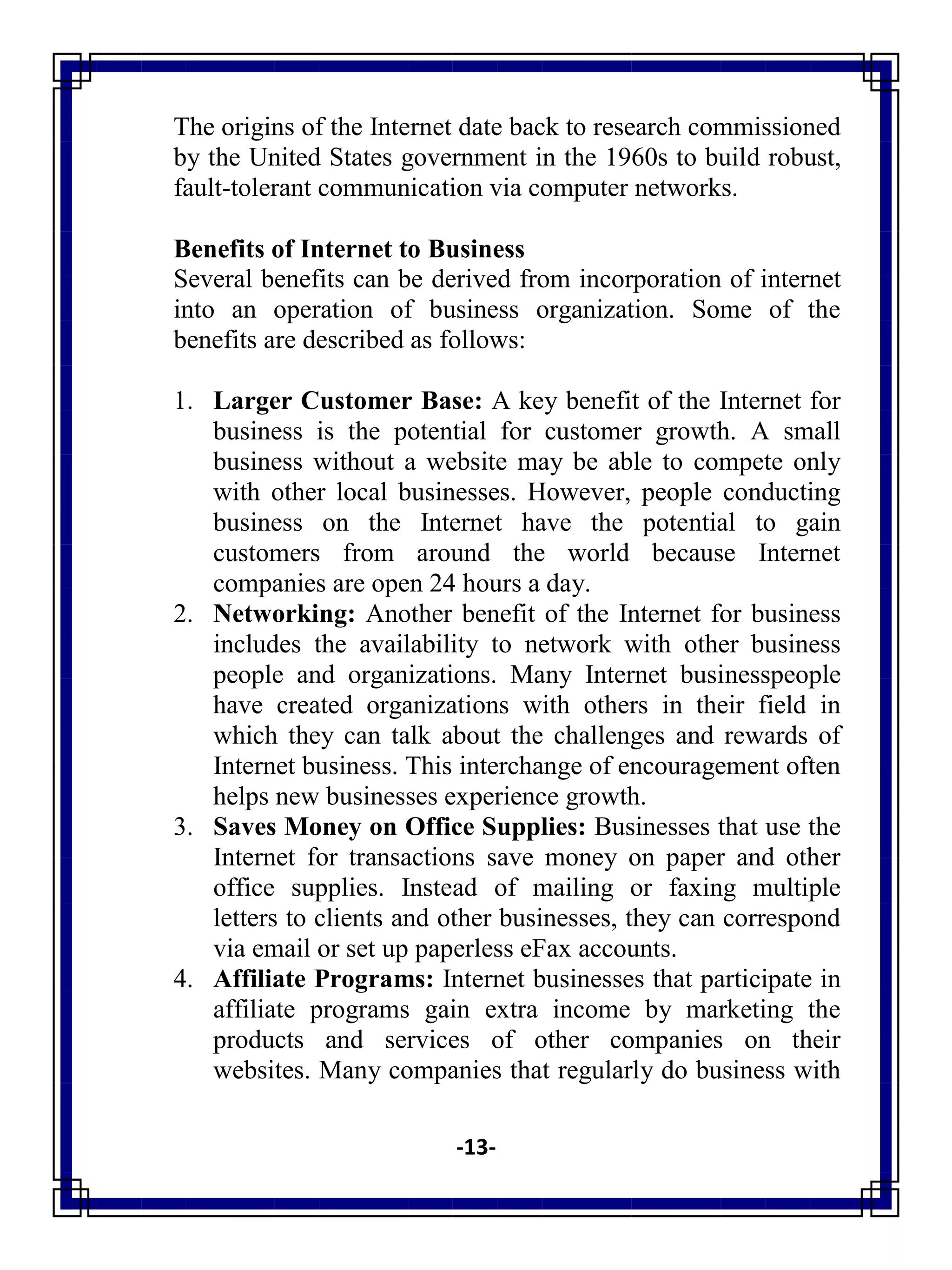 -13-
The origins of the Internet date back to research commissioned
by the United States government in the 1960s to build robust,
fault-tolerant communication via computer networks.
Benefits of Internet to Business
Several benefits can be derived from incorporation of internet
into an operation of business organization. Some of the
benefits are described as follows:
1. Larger Customer Base: A key benefit of the Internet for
business is the potential for customer growth. A small
business without a website may be able to compete only
with other local businesses. However, people conducting
business on the Internet have the potential to gain
customers from around the world because Internet
companies are open 24 hours a day.
2. Networking: Another benefit of the Internet for business
includes the availability to network with other business
people and organizations. Many Internet businesspeople
have created organizations with others in their field in
which they can talk about the challenges and rewards of
Internet business. This interchange of encouragement often
helps new businesses experience growth.
3. Saves Money on Office Supplies: Businesses that use the
Internet for transactions save money on paper and other
office supplies. Instead of mailing or faxing multiple
letters to clients and other businesses, they can correspond
via email or set up paperless eFax accounts.
4. Affiliate Programs: Internet businesses that participate in
affiliate programs gain extra income by marketing the
products and services of other companies on their
websites. Many companies that regularly do business with
 