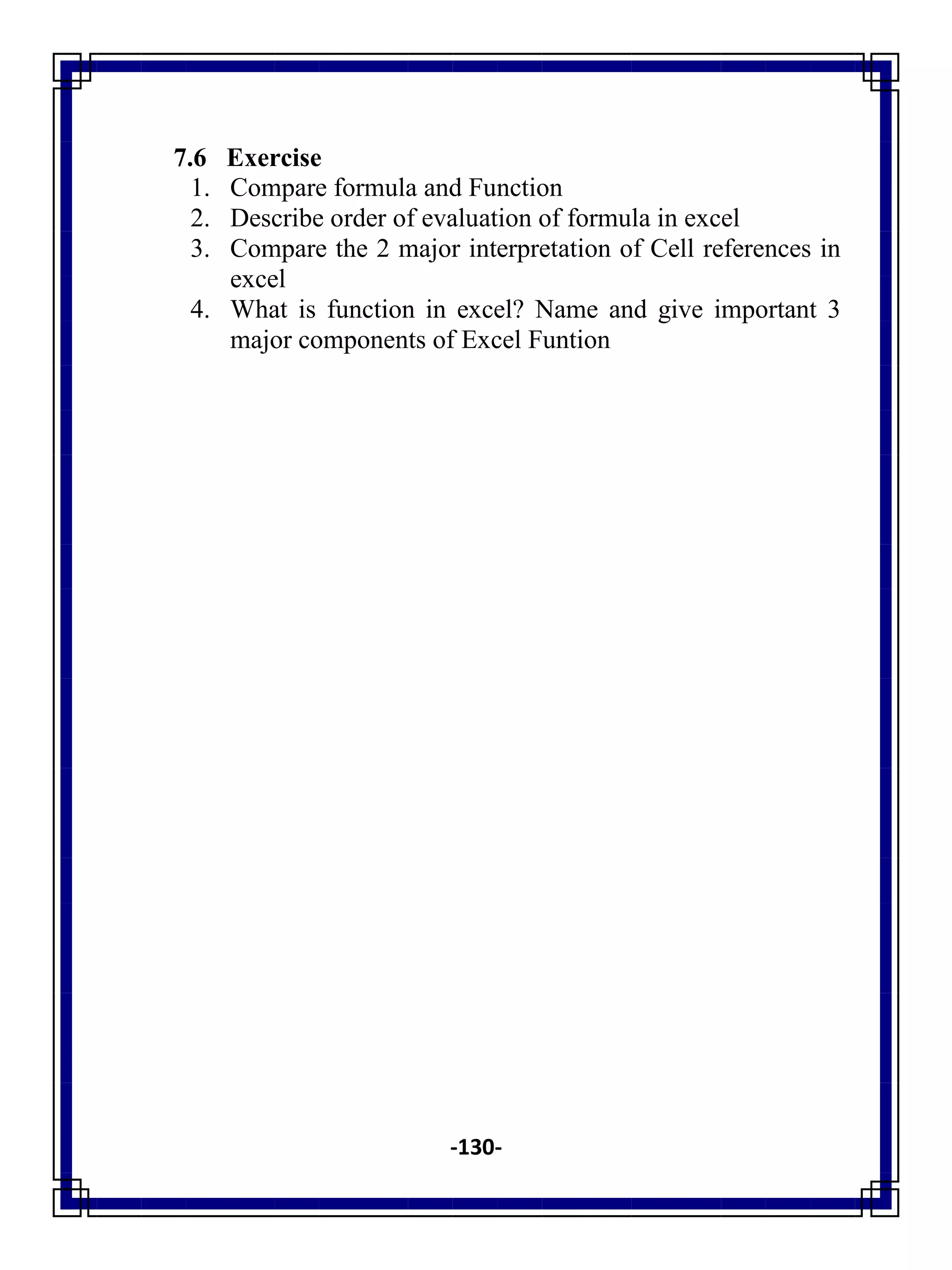 -130-
7.6 Exercise
1. Compare formula and Function
2. Describe order of evaluation of formula in excel
3. Compare the 2 major interpretation of Cell references in
excel
4. What is function in excel? Name and give important 3
major components of Excel Funtion
 