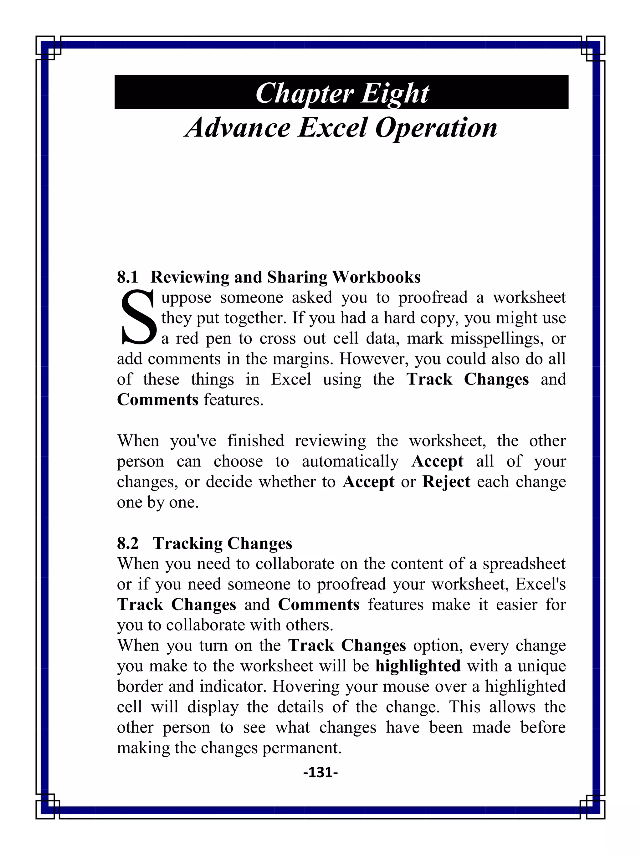 -131-
Chapter Eight
Advance Excel Operation
8.1 Reviewing and Sharing Workbooks
uppose someone asked you to proofread a worksheet
they put together. If you had a hard copy, you might use
a red pen to cross out cell data, mark misspellings, or
add comments in the margins. However, you could also do all
of these things in Excel using the Track Changes and
Comments features.
When you've finished reviewing the worksheet, the other
person can choose to automatically Accept all of your
changes, or decide whether to Accept or Reject each change
one by one.
8.2 Tracking Changes
When you need to collaborate on the content of a spreadsheet
or if you need someone to proofread your worksheet, Excel's
Track Changes and Comments features make it easier for
you to collaborate with others.
When you turn on the Track Changes option, every change
you make to the worksheet will be highlighted with a unique
border and indicator. Hovering your mouse over a highlighted
cell will display the details of the change. This allows the
other person to see what changes have been made before
making the changes permanent.
S
 