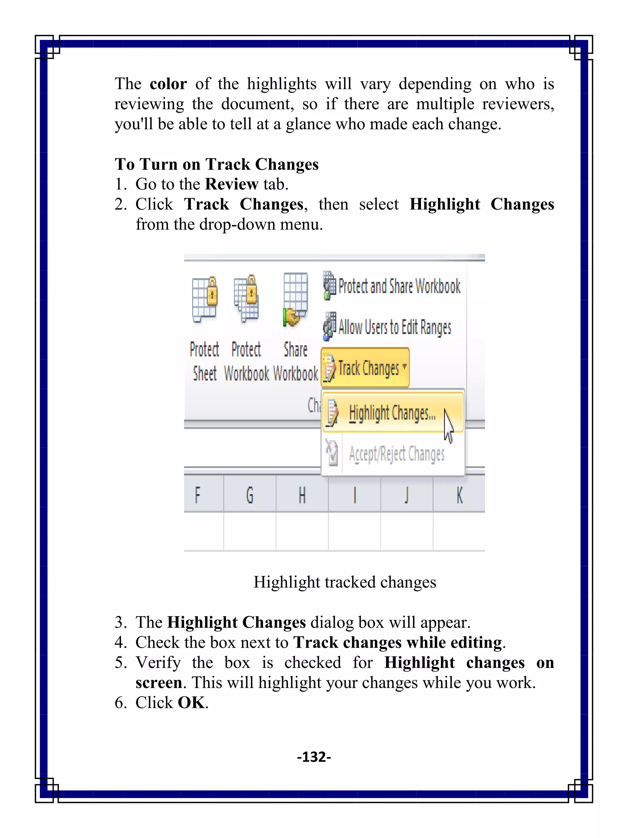 -132-
The color of the highlights will vary depending on who is
reviewing the document, so if there are multiple reviewers,
you'll be able to tell at a glance who made each change.
To Turn on Track Changes
1. Go to the Review tab.
2. Click Track Changes, then select Highlight Changes
from the drop-down menu.
Highlight tracked changes
3. The Highlight Changes dialog box will appear.
4. Check the box next to Track changes while editing.
5. Verify the box is checked for Highlight changes on
screen. This will highlight your changes while you work.
6. Click OK.
 