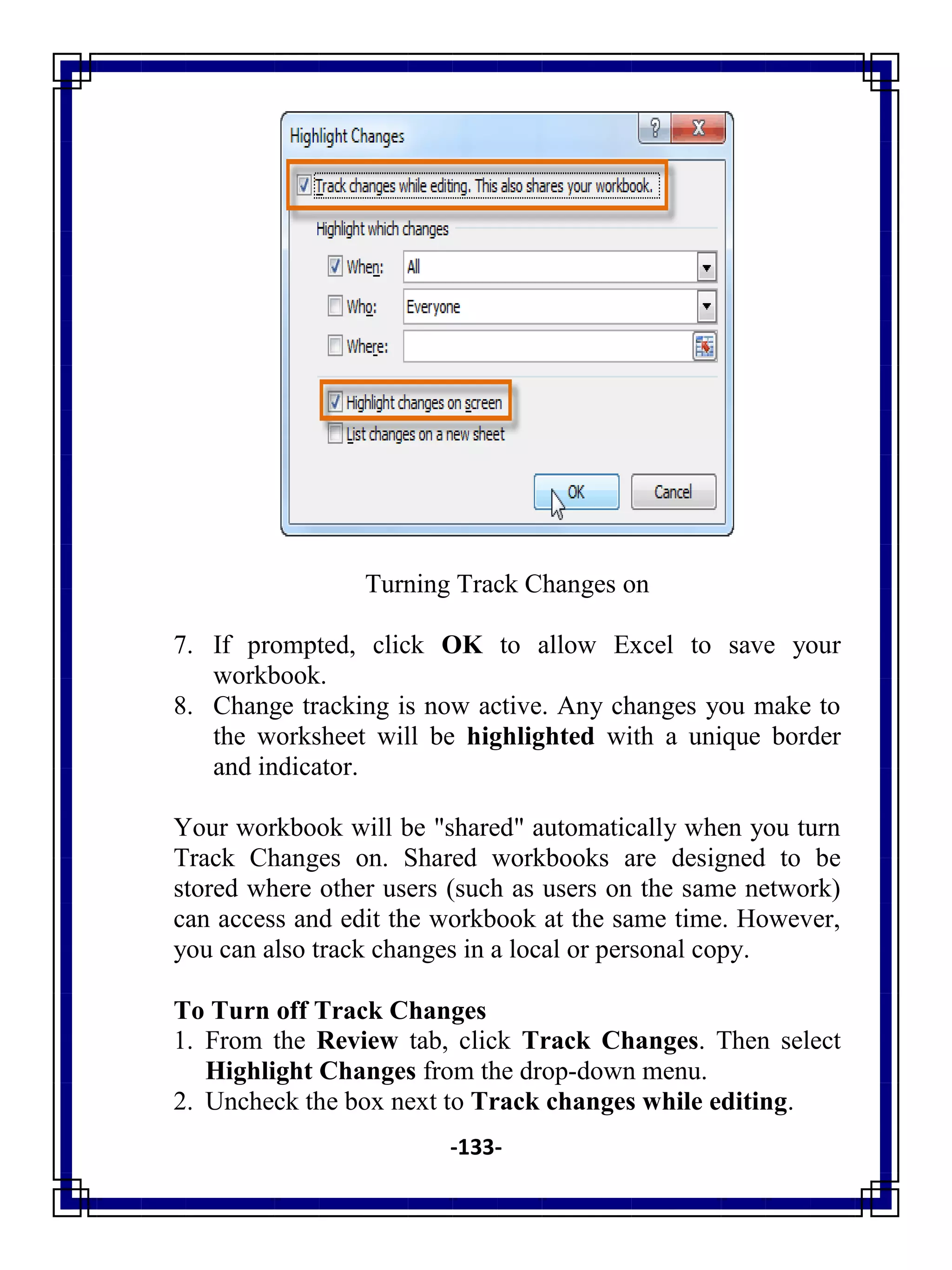 -133-
Turning Track Changes on
7. If prompted, click OK to allow Excel to save your
workbook.
8. Change tracking is now active. Any changes you make to
the worksheet will be highlighted with a unique border
and indicator.
Your workbook will be "shared" automatically when you turn
Track Changes on. Shared workbooks are designed to be
stored where other users (such as users on the same network)
can access and edit the workbook at the same time. However,
you can also track changes in a local or personal copy.
To Turn off Track Changes
1. From the Review tab, click Track Changes. Then select
Highlight Changes from the drop-down menu.
2. Uncheck the box next to Track changes while editing.
 