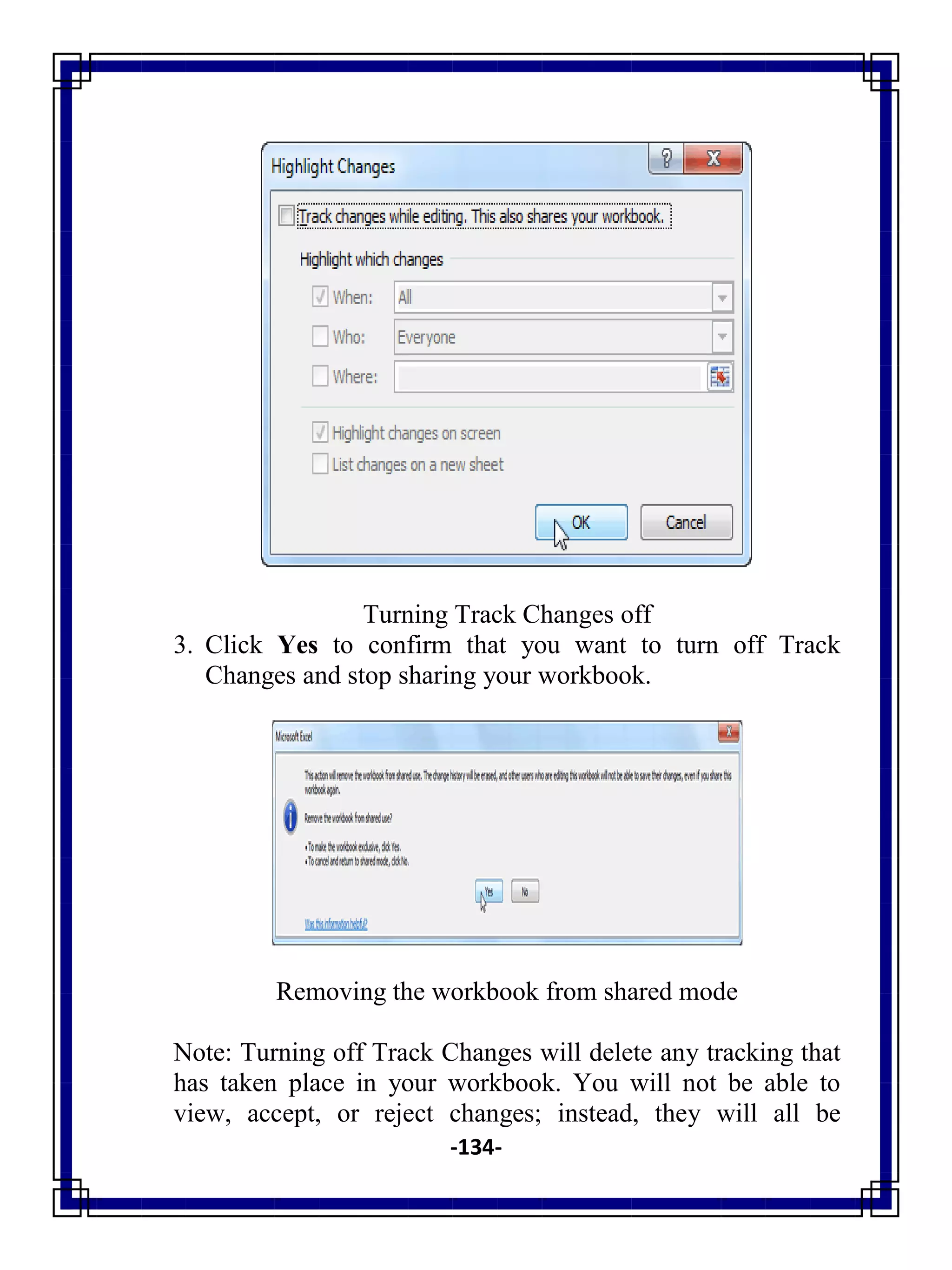 -134-
Turning Track Changes off
3. Click Yes to confirm that you want to turn off Track
Changes and stop sharing your workbook.
Removing the workbook from shared mode
Note: Turning off Track Changes will delete any tracking that
has taken place in your workbook. You will not be able to
view, accept, or reject changes; instead, they will all be
 