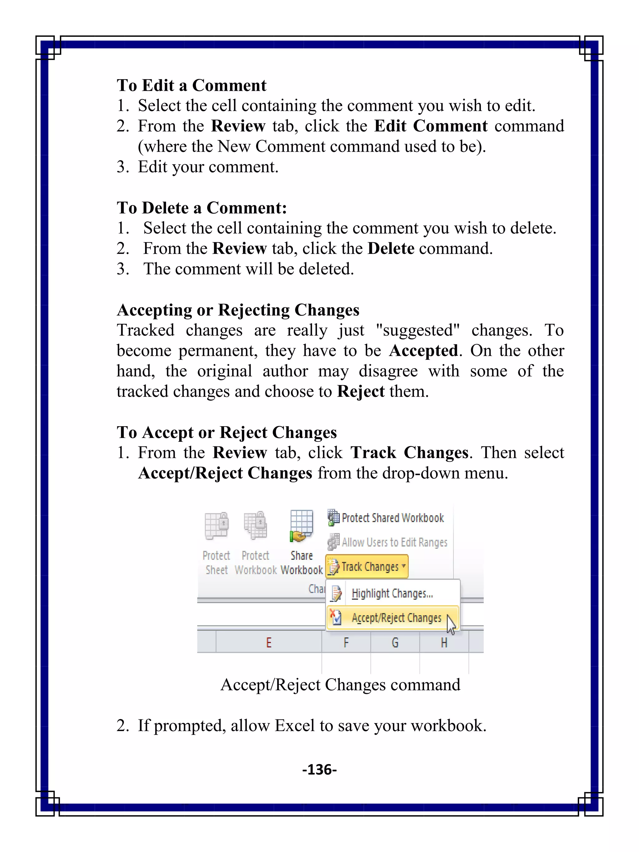-136-
To Edit a Comment
1. Select the cell containing the comment you wish to edit.
2. From the Review tab, click the Edit Comment command
(where the New Comment command used to be).
3. Edit your comment.
To Delete a Comment:
1. Select the cell containing the comment you wish to delete.
2. From the Review tab, click the Delete command.
3. The comment will be deleted.
Accepting or Rejecting Changes
Tracked changes are really just "suggested" changes. To
become permanent, they have to be Accepted. On the other
hand, the original author may disagree with some of the
tracked changes and choose to Reject them.
To Accept or Reject Changes
1. From the Review tab, click Track Changes. Then select
Accept/Reject Changes from the drop-down menu.
Accept/Reject Changes command
2. If prompted, allow Excel to save your workbook.
 