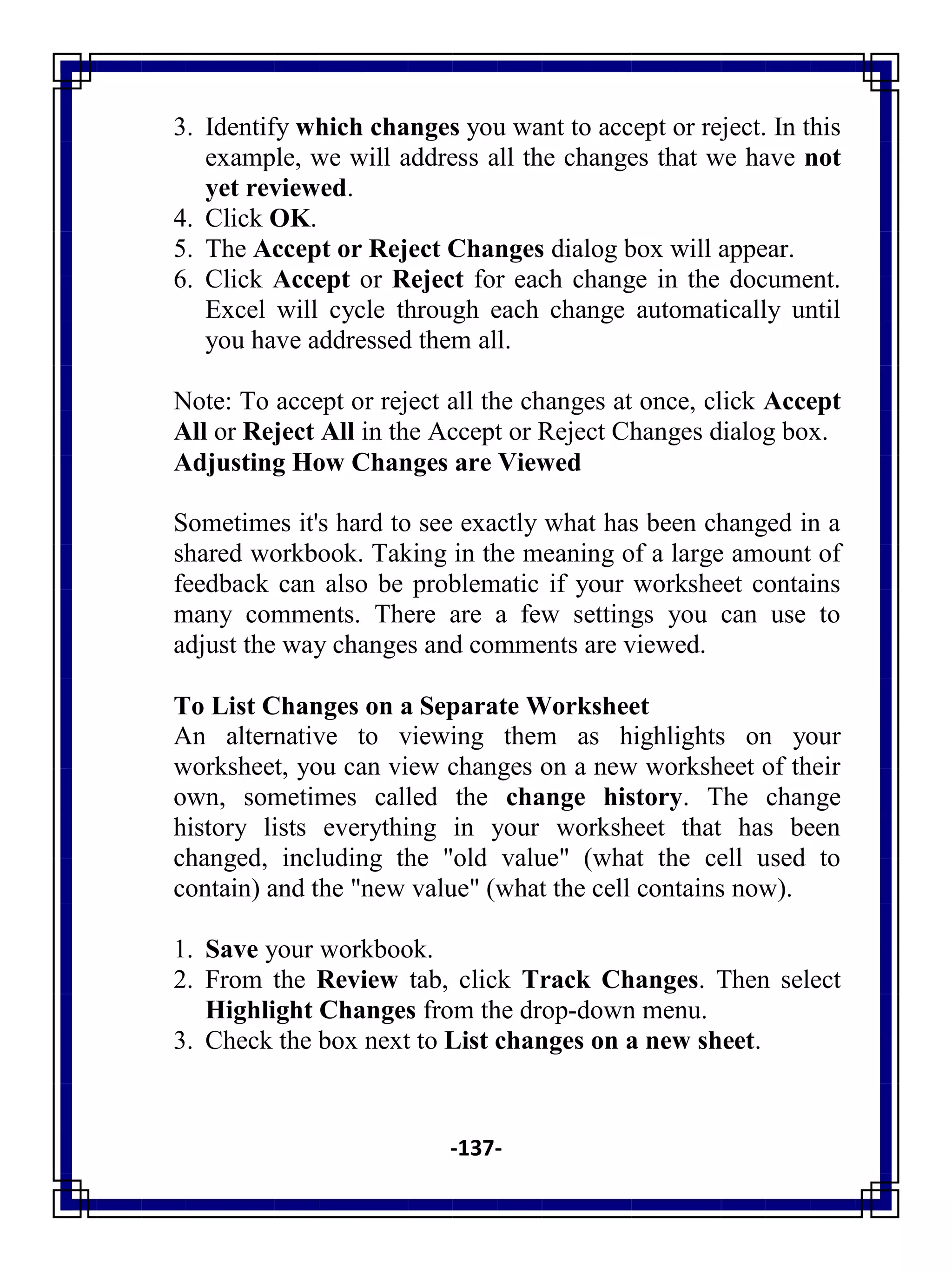 -137-
3. Identify which changes you want to accept or reject. In this
example, we will address all the changes that we have not
yet reviewed.
4. Click OK.
5. The Accept or Reject Changes dialog box will appear.
6. Click Accept or Reject for each change in the document.
Excel will cycle through each change automatically until
you have addressed them all.
Note: To accept or reject all the changes at once, click Accept
All or Reject All in the Accept or Reject Changes dialog box.
Adjusting How Changes are Viewed
Sometimes it's hard to see exactly what has been changed in a
shared workbook. Taking in the meaning of a large amount of
feedback can also be problematic if your worksheet contains
many comments. There are a few settings you can use to
adjust the way changes and comments are viewed.
To List Changes on a Separate Worksheet
An alternative to viewing them as highlights on your
worksheet, you can view changes on a new worksheet of their
own, sometimes called the change history. The change
history lists everything in your worksheet that has been
changed, including the "old value" (what the cell used to
contain) and the "new value" (what the cell contains now).
1. Save your workbook.
2. From the Review tab, click Track Changes. Then select
Highlight Changes from the drop-down menu.
3. Check the box next to List changes on a new sheet.
 