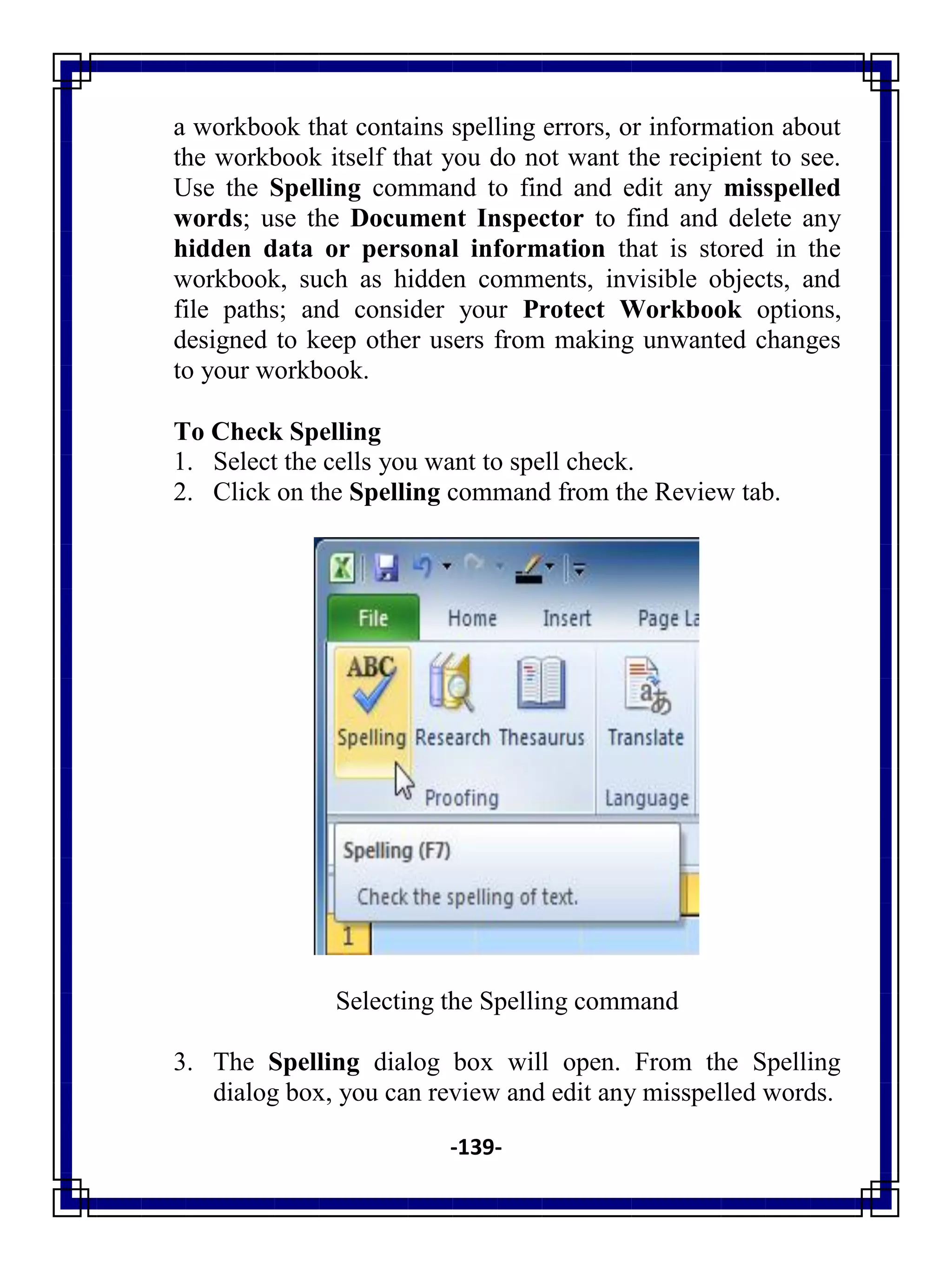 -139-
a workbook that contains spelling errors, or information about
the workbook itself that you do not want the recipient to see.
Use the Spelling command to find and edit any misspelled
words; use the Document Inspector to find and delete any
hidden data or personal information that is stored in the
workbook, such as hidden comments, invisible objects, and
file paths; and consider your Protect Workbook options,
designed to keep other users from making unwanted changes
to your workbook.
To Check Spelling
1. Select the cells you want to spell check.
2. Click on the Spelling command from the Review tab.
Selecting the Spelling command
3. The Spelling dialog box will open. From the Spelling
dialog box, you can review and edit any misspelled words.
 