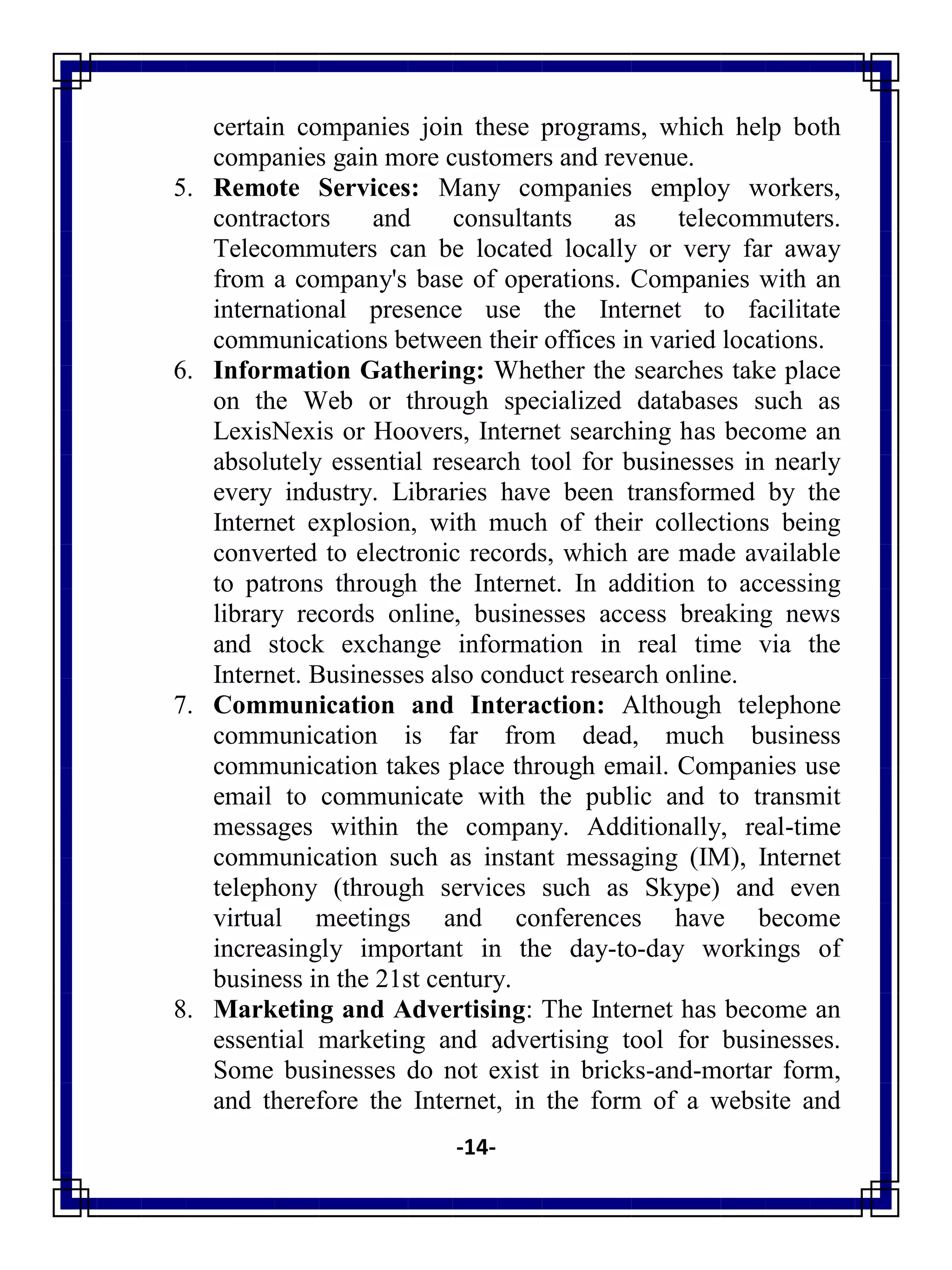 -14-
certain companies join these programs, which help both
companies gain more customers and revenue.
5. Remote Services: Many companies employ workers,
contractors and consultants as telecommuters.
Telecommuters can be located locally or very far away
from a company's base of operations. Companies with an
international presence use the Internet to facilitate
communications between their offices in varied locations.
6. Information Gathering: Whether the searches take place
on the Web or through specialized databases such as
LexisNexis or Hoovers, Internet searching has become an
absolutely essential research tool for businesses in nearly
every industry. Libraries have been transformed by the
Internet explosion, with much of their collections being
converted to electronic records, which are made available
to patrons through the Internet. In addition to accessing
library records online, businesses access breaking news
and stock exchange information in real time via the
Internet. Businesses also conduct research online.
7. Communication and Interaction: Although telephone
communication is far from dead, much business
communication takes place through email. Companies use
email to communicate with the public and to transmit
messages within the company. Additionally, real-time
communication such as instant messaging (IM), Internet
telephony (through services such as Skype) and even
virtual meetings and conferences have become
increasingly important in the day-to-day workings of
business in the 21st century.
8. Marketing and Advertising: The Internet has become an
essential marketing and advertising tool for businesses.
Some businesses do not exist in bricks-and-mortar form,
and therefore the Internet, in the form of a website and
 