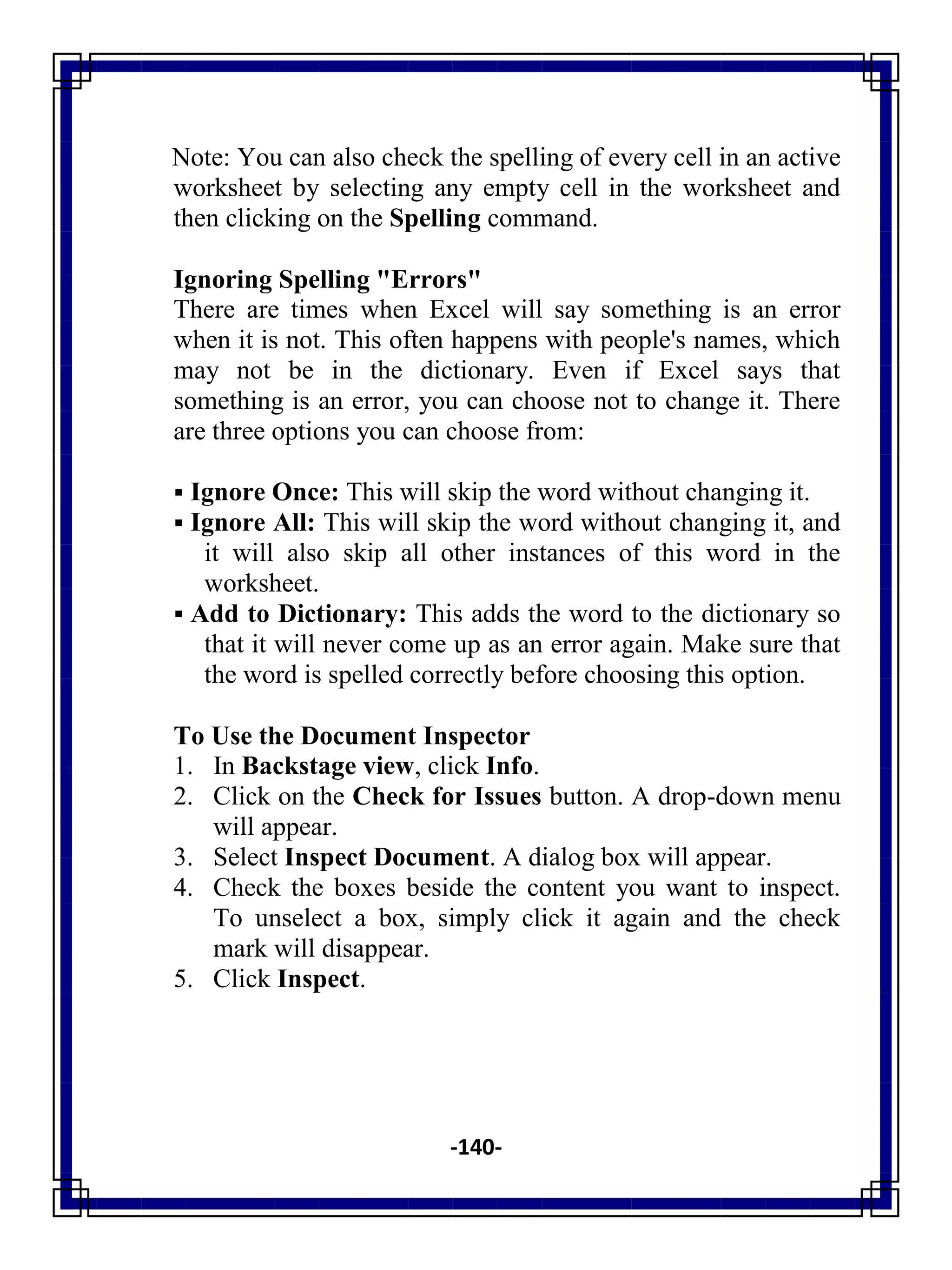 -140-
Note: You can also check the spelling of every cell in an active
worksheet by selecting any empty cell in the worksheet and
then clicking on the Spelling command.
Ignoring Spelling "Errors"
There are times when Excel will say something is an error
when it is not. This often happens with people's names, which
may not be in the dictionary. Even if Excel says that
something is an error, you can choose not to change it. There
are three options you can choose from:
 Ignore Once: This will skip the word without changing it.
 Ignore All: This will skip the word without changing it, and
it will also skip all other instances of this word in the
worksheet.
 Add to Dictionary: This adds the word to the dictionary so
that it will never come up as an error again. Make sure that
the word is spelled correctly before choosing this option.
To Use the Document Inspector
1. In Backstage view, click Info.
2. Click on the Check for Issues button. A drop-down menu
will appear.
3. Select Inspect Document. A dialog box will appear.
4. Check the boxes beside the content you want to inspect.
To unselect a box, simply click it again and the check
mark will disappear.
5. Click Inspect.
 