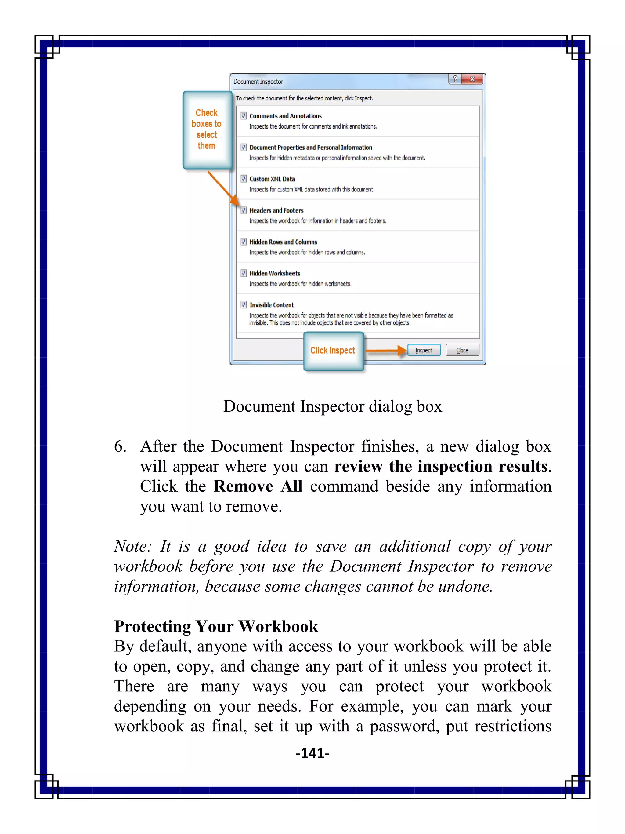-141-
Document Inspector dialog box
6. After the Document Inspector finishes, a new dialog box
will appear where you can review the inspection results.
Click the Remove All command beside any information
you want to remove.
Note: It is a good idea to save an additional copy of your
workbook before you use the Document Inspector to remove
information, because some changes cannot be undone.
Protecting Your Workbook
By default, anyone with access to your workbook will be able
to open, copy, and change any part of it unless you protect it.
There are many ways you can protect your workbook
depending on your needs. For example, you can mark your
workbook as final, set it up with a password, put restrictions
 