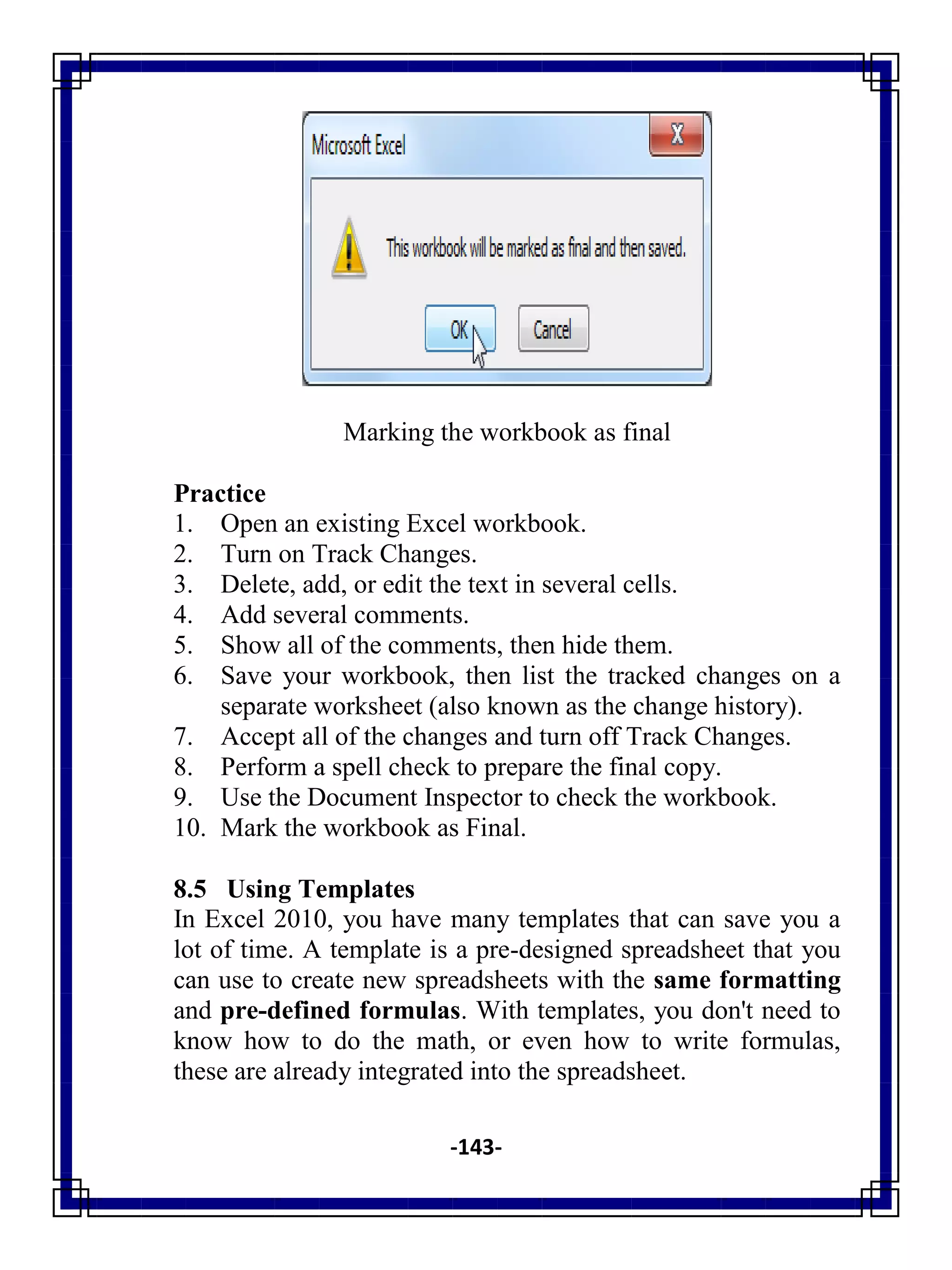 -143-
Marking the workbook as final
Practice
1. Open an existing Excel workbook.
2. Turn on Track Changes.
3. Delete, add, or edit the text in several cells.
4. Add several comments.
5. Show all of the comments, then hide them.
6. Save your workbook, then list the tracked changes on a
separate worksheet (also known as the change history).
7. Accept all of the changes and turn off Track Changes.
8. Perform a spell check to prepare the final copy.
9. Use the Document Inspector to check the workbook.
10. Mark the workbook as Final.
8.5 Using Templates
In Excel 2010, you have many templates that can save you a
lot of time. A template is a pre-designed spreadsheet that you
can use to create new spreadsheets with the same formatting
and pre-defined formulas. With templates, you don't need to
know how to do the math, or even how to write formulas,
these are already integrated into the spreadsheet.
 