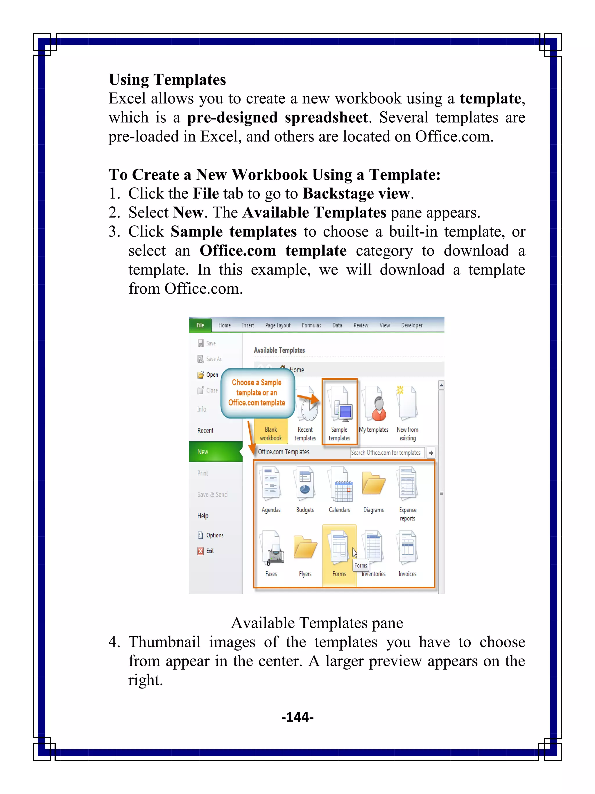 -144-
Using Templates
Excel allows you to create a new workbook using a template,
which is a pre-designed spreadsheet. Several templates are
pre-loaded in Excel, and others are located on Office.com.
To Create a New Workbook Using a Template:
1. Click the File tab to go to Backstage view.
2. Select New. The Available Templates pane appears.
3. Click Sample templates to choose a built-in template, or
select an Office.com template category to download a
template. In this example, we will download a template
from Office.com.
Available Templates pane
4. Thumbnail images of the templates you have to choose
from appear in the center. A larger preview appears on the
right.
 