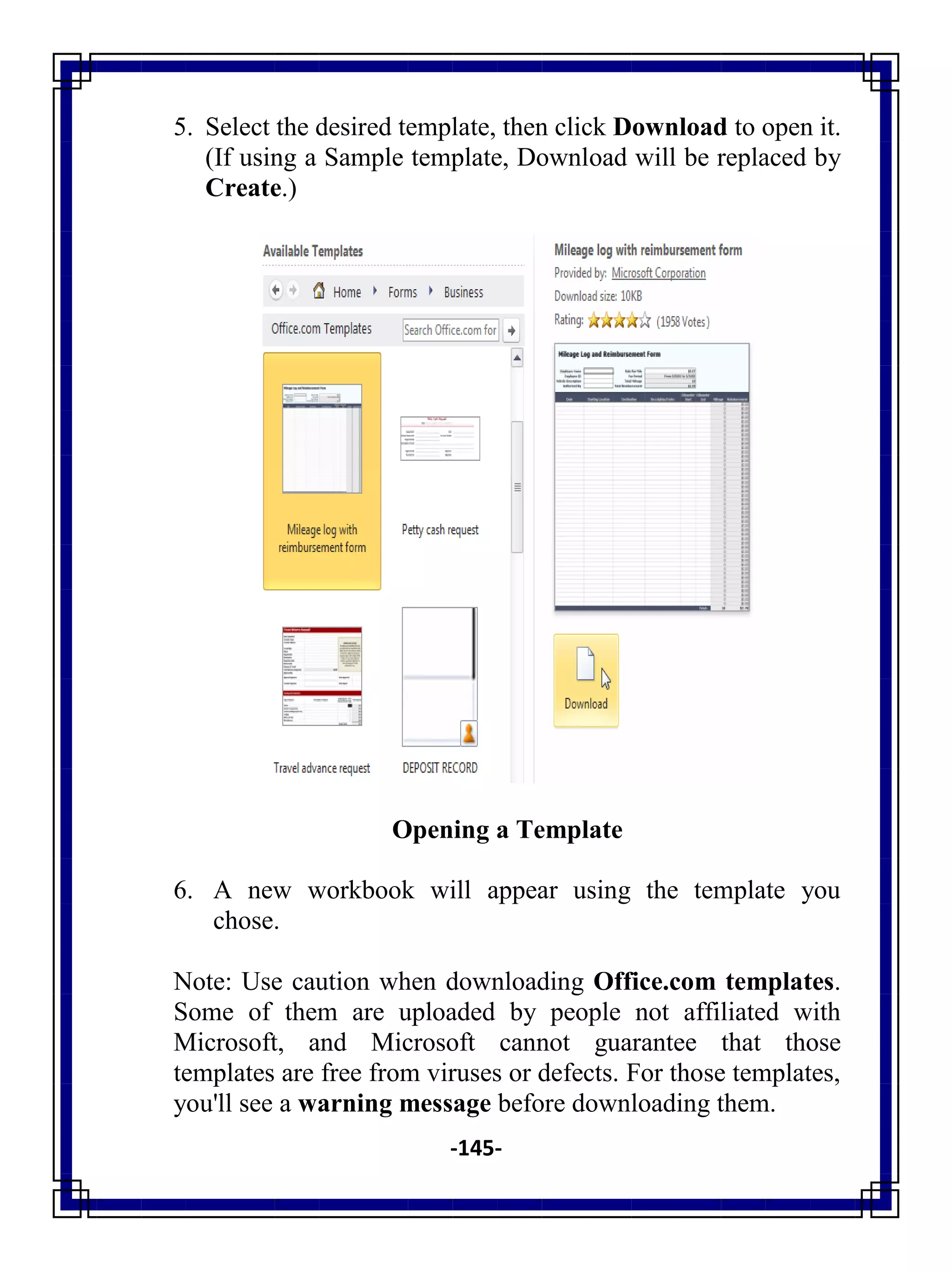-145-
5. Select the desired template, then click Download to open it.
(If using a Sample template, Download will be replaced by
Create.)
Opening a Template
6. A new workbook will appear using the template you
chose.
Note: Use caution when downloading Office.com templates.
Some of them are uploaded by people not affiliated with
Microsoft, and Microsoft cannot guarantee that those
templates are free from viruses or defects. For those templates,
you'll see a warning message before downloading them.
 
