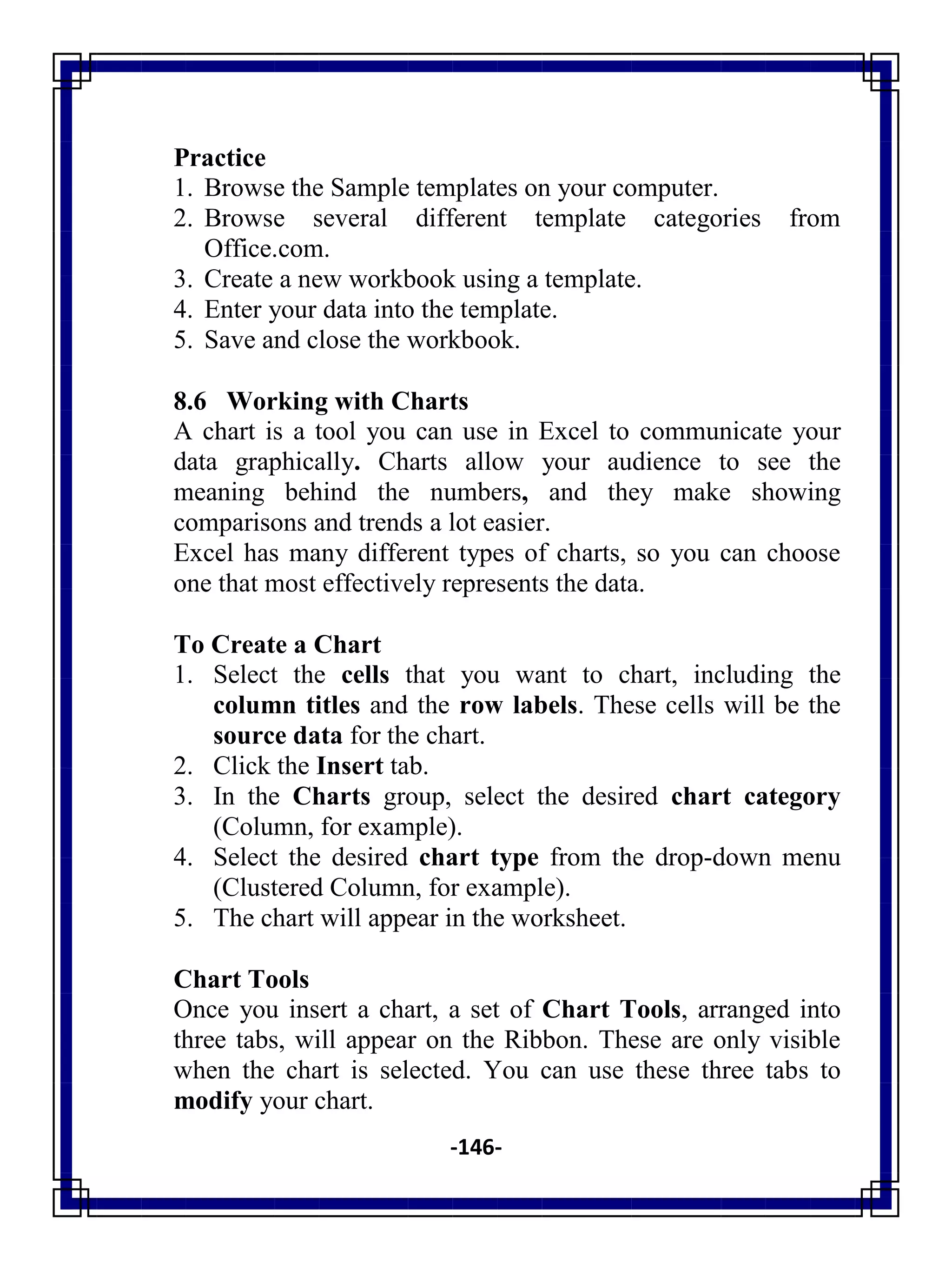 -146-
Practice
1. Browse the Sample templates on your computer.
2. Browse several different template categories from
Office.com.
3. Create a new workbook using a template.
4. Enter your data into the template.
5. Save and close the workbook.
8.6 Working with Charts
A chart is a tool you can use in Excel to communicate your
data graphically. Charts allow your audience to see the
meaning behind the numbers, and they make showing
comparisons and trends a lot easier.
Excel has many different types of charts, so you can choose
one that most effectively represents the data.
To Create a Chart
1. Select the cells that you want to chart, including the
column titles and the row labels. These cells will be the
source data for the chart.
2. Click the Insert tab.
3. In the Charts group, select the desired chart category
(Column, for example).
4. Select the desired chart type from the drop-down menu
(Clustered Column, for example).
5. The chart will appear in the worksheet.
Chart Tools
Once you insert a chart, a set of Chart Tools, arranged into
three tabs, will appear on the Ribbon. These are only visible
when the chart is selected. You can use these three tabs to
modify your chart.
 