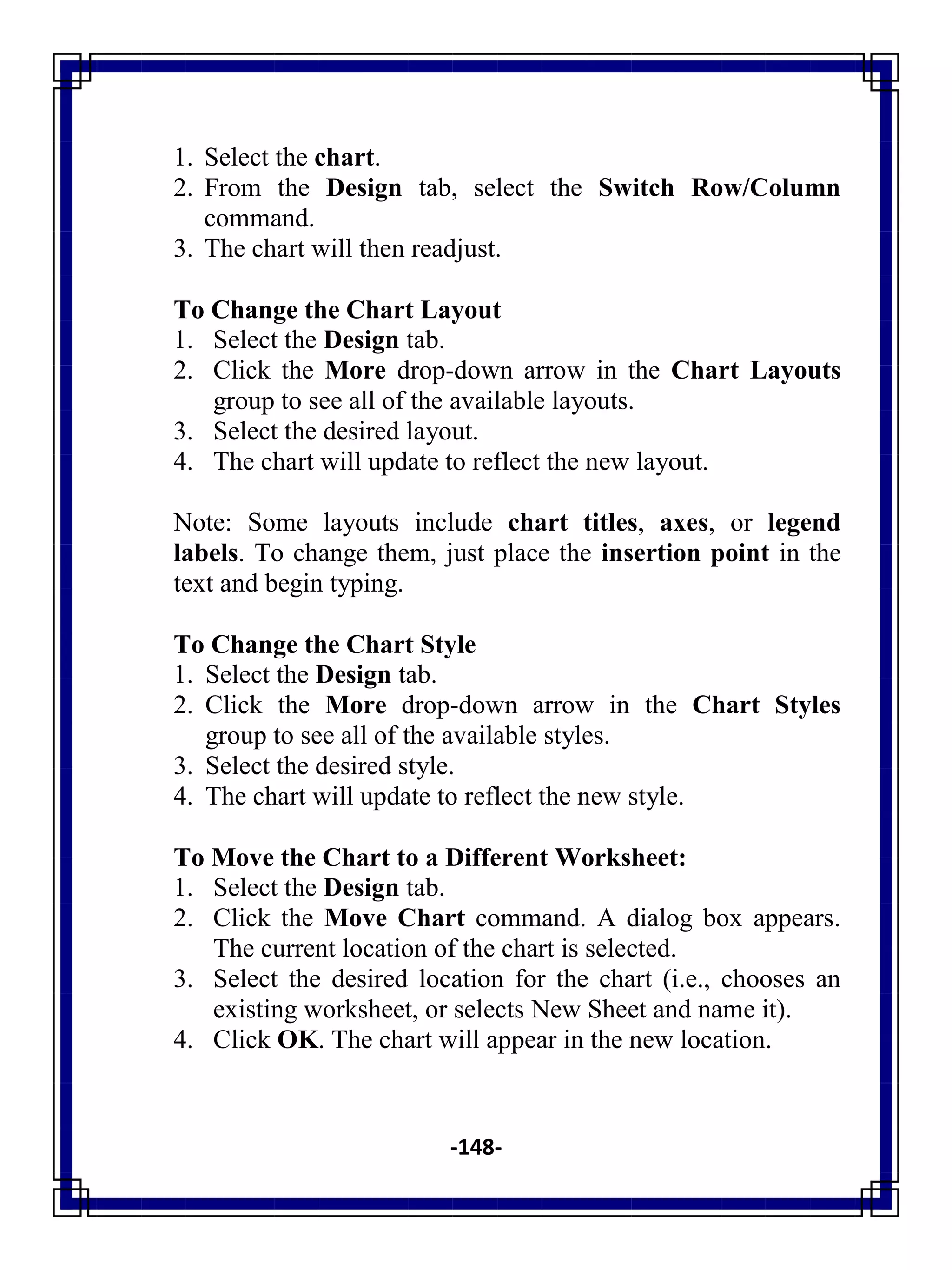 -148-
1. Select the chart.
2. From the Design tab, select the Switch Row/Column
command.
3. The chart will then readjust.
To Change the Chart Layout
1. Select the Design tab.
2. Click the More drop-down arrow in the Chart Layouts
group to see all of the available layouts.
3. Select the desired layout.
4. The chart will update to reflect the new layout.
Note: Some layouts include chart titles, axes, or legend
labels. To change them, just place the insertion point in the
text and begin typing.
To Change the Chart Style
1. Select the Design tab.
2. Click the More drop-down arrow in the Chart Styles
group to see all of the available styles.
3. Select the desired style.
4. The chart will update to reflect the new style.
To Move the Chart to a Different Worksheet:
1. Select the Design tab.
2. Click the Move Chart command. A dialog box appears.
The current location of the chart is selected.
3. Select the desired location for the chart (i.e., chooses an
existing worksheet, or selects New Sheet and name it).
4. Click OK. The chart will appear in the new location.
 