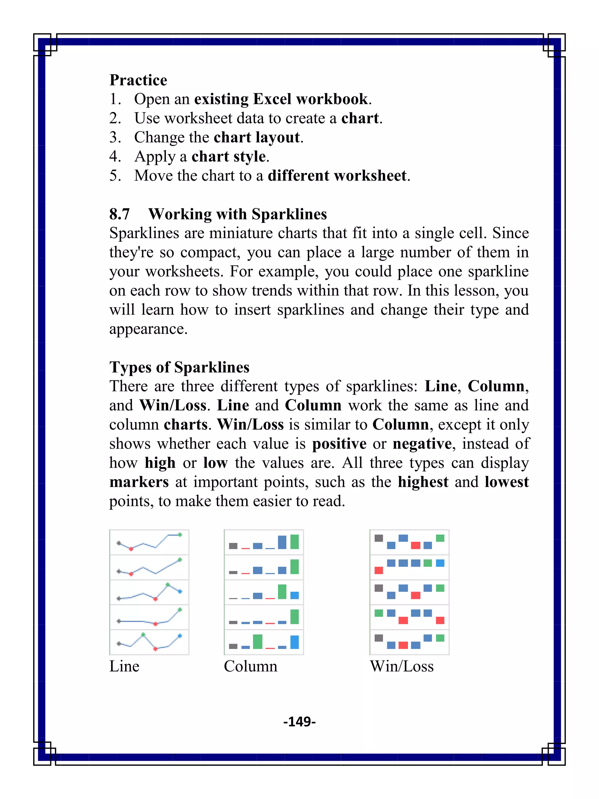 -149-
Practice
1. Open an existing Excel workbook.
2. Use worksheet data to create a chart.
3. Change the chart layout.
4. Apply a chart style.
5. Move the chart to a different worksheet.
8.7 Working with Sparklines
Sparklines are miniature charts that fit into a single cell. Since
they're so compact, you can place a large number of them in
your worksheets. For example, you could place one sparkline
on each row to show trends within that row. In this lesson, you
will learn how to insert sparklines and change their type and
appearance.
Types of Sparklines
There are three different types of sparklines: Line, Column,
and Win/Loss. Line and Column work the same as line and
column charts. Win/Loss is similar to Column, except it only
shows whether each value is positive or negative, instead of
how high or low the values are. All three types can display
markers at important points, such as the highest and lowest
points, to make them easier to read.
Line Column Win/Loss
 