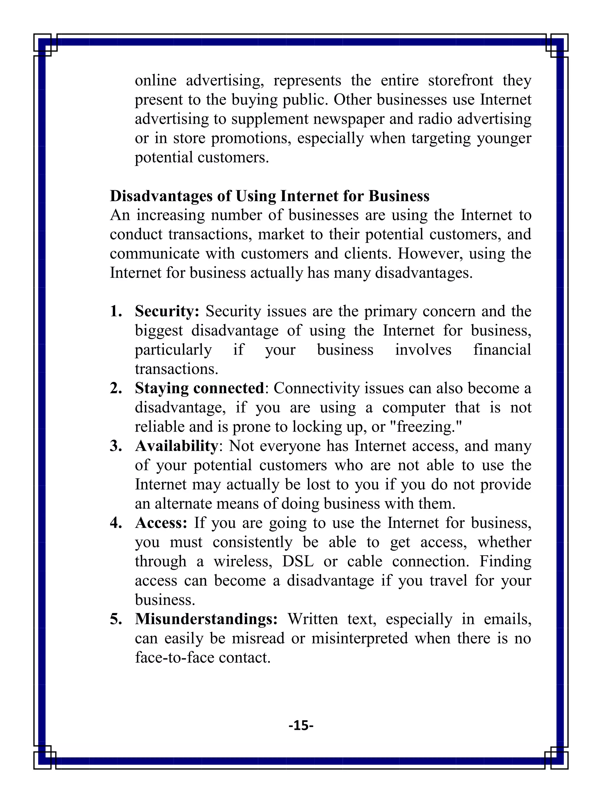 -15-
online advertising, represents the entire storefront they
present to the buying public. Other businesses use Internet
advertising to supplement newspaper and radio advertising
or in store promotions, especially when targeting younger
potential customers.
Disadvantages of Using Internet for Business
An increasing number of businesses are using the Internet to
conduct transactions, market to their potential customers, and
communicate with customers and clients. However, using the
Internet for business actually has many disadvantages.
1. Security: Security issues are the primary concern and the
biggest disadvantage of using the Internet for business,
particularly if your business involves financial
transactions.
2. Staying connected: Connectivity issues can also become a
disadvantage, if you are using a computer that is not
reliable and is prone to locking up, or "freezing."
3. Availability: Not everyone has Internet access, and many
of your potential customers who are not able to use the
Internet may actually be lost to you if you do not provide
an alternate means of doing business with them.
4. Access: If you are going to use the Internet for business,
you must consistently be able to get access, whether
through a wireless, DSL or cable connection. Finding
access can become a disadvantage if you travel for your
business.
5. Misunderstandings: Written text, especially in emails,
can easily be misread or misinterpreted when there is no
face-to-face contact.
 