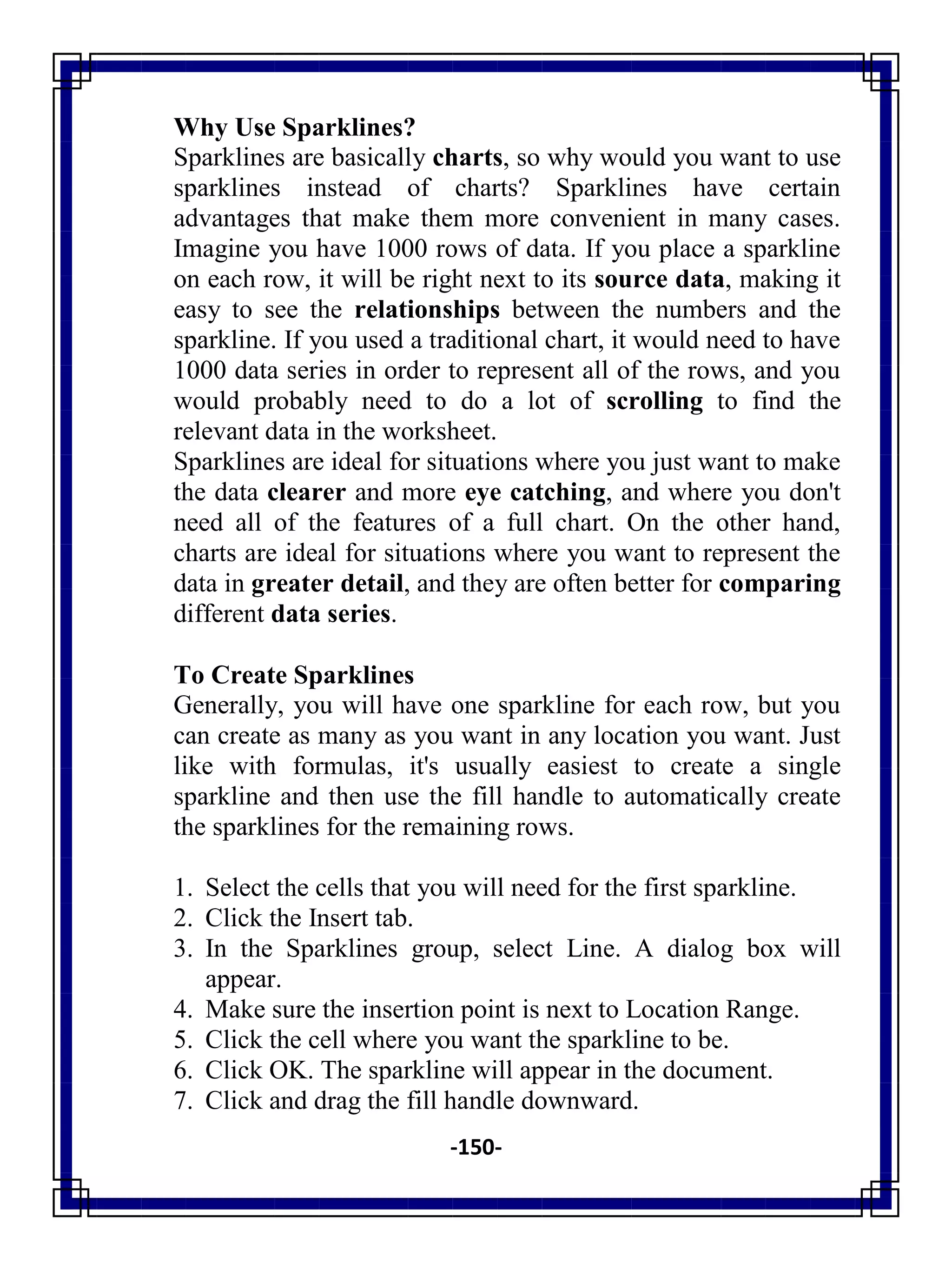 -150-
Why Use Sparklines?
Sparklines are basically charts, so why would you want to use
sparklines instead of charts? Sparklines have certain
advantages that make them more convenient in many cases.
Imagine you have 1000 rows of data. If you place a sparkline
on each row, it will be right next to its source data, making it
easy to see the relationships between the numbers and the
sparkline. If you used a traditional chart, it would need to have
1000 data series in order to represent all of the rows, and you
would probably need to do a lot of scrolling to find the
relevant data in the worksheet.
Sparklines are ideal for situations where you just want to make
the data clearer and more eye catching, and where you don't
need all of the features of a full chart. On the other hand,
charts are ideal for situations where you want to represent the
data in greater detail, and they are often better for comparing
different data series.
To Create Sparklines
Generally, you will have one sparkline for each row, but you
can create as many as you want in any location you want. Just
like with formulas, it's usually easiest to create a single
sparkline and then use the fill handle to automatically create
the sparklines for the remaining rows.
1. Select the cells that you will need for the first sparkline.
2. Click the Insert tab.
3. In the Sparklines group, select Line. A dialog box will
appear.
4. Make sure the insertion point is next to Location Range.
5. Click the cell where you want the sparkline to be.
6. Click OK. The sparkline will appear in the document.
7. Click and drag the fill handle downward.
 
